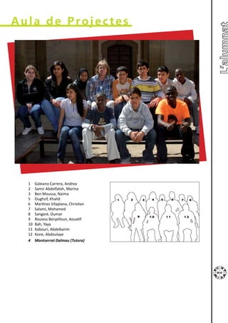 Aula de Projectes




  1    Galeano Carrera, Andrea
  2    Samir Abdelfatah, Marina
  3    Ben Moussa, Naima
  5    Oughzif, Khalid
  6    Martínez Vilaplana, Christian
  7    Salami, Mohamed
  8    Sangaré, Oumar
  9    Rouiess Benjelloun, Aouatif
  10   Bah, Yaya
  11   Kabouri, Abdelkarim
  12   Kone, Abdoulaye
  4    Montserrat Dalmau (Tutora)
 