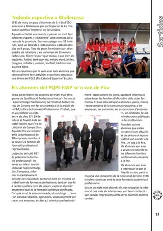 Trobada esportiva a Mollerussa
El 31 de març un grup d’alumnes de 1r i 2n d’ESO
vam anar a Mollerussa per participar en la 4a Tro-
bada Esportiva Territorial de Secundària.
Aquesta activitat va consistir a passar un matí fent
diferents esports i “competint” amb instituts de la
resta de la província. Ens vam aplegar uns 32 insti-
tuts, amb un total de 1.300 alumnes. Estàvem divi-
dits en 9 grups. Tots els grups formàvem part d’un
quadre de rotacions i, en un temps de 25 minuts
cadascuna, fèiem l’esport que tocava, i que eren els
següents: futbol, taek-won-do, artístic word, bitlles,
piragües, inflables, aeròbic, korfball, bàdminton i
balance bikes.
Tots els alumnes que hi vam anar som alumnes que
setmanalment fem activitats esportives extraesco-
lars dintre del PCEE (Pla Català d’Esport a l’Escola).


Els alumnes del PQPI-FIAP se’n van de Fira
El dia 18 de febrer els alumnes del PQPI-FIAP (Pro-       ment i laboralment els joves, aportant informació
grama de Qualificació Professional Inicial - Formació     sobre totes les famílies d’oficis dins dels cicles for-
i Aprenentatge Professional) de l’Institut Antoni Tor-    matius. El saló està adreçat a alumnes, pares, mares
roja de Cervera van fer una sortida a la 5a edició de     i representants de la comunitat educativa; a les
la F&T, la Fira de Formació Professional i Treball, que   empreses, les patronals, les associacions d’empresa-
es va celebrar a Lleida                                                                   ris, els sindicats, les ad-
entre els dies 17 i 19 de                                                                 ministracions públiques
febrer al Pavelló 4 de les                                                                i a les institucions.
instal·lacions que Fira de                                                                Nou dels quinze
Lleida té als Camps Elisis.                                                               alumnes que estan
Aquesta fira va comptar                                                                   cursant el curs d’Auxili-
amb la participació de                                                                    ar de pintura al nostre
30 empreses i entitats i                                                                  institut van assistir a la
va reunir 22 famílies de                                                                  Fira. Un cop a la fira,
formació professional                                                                     els alumnes van anar
representades.                                                                            a veure els estands de
L’objectiu del saló F&T                                                                   les diferents famílies
és potenciar la forma-                                                                    professionals presents
ció professional i les                                                                    a la fira.
seves sortides i també                                                                    Els alumnes van anar
impulsar l’aprenentatge                                                                   a interessar-se per di-
dins l’empresa, infor-                                                                    ferents cursos, però la
mar instantàniament                                       majoria són conscients de la necessitat de tenir l’ESO
de totes les inquietuds sectorials tant en matèria de     si volen continuar amb la seva formació acadèmica i
treball com de formació professional, tant pel que fa     professional.
a centres públics com als privats; explicar al públic
                                                          Va ser un matí molt distret: ells van recopilar la infor-
en general què és la formació contínua bonificada,
                                                          mació que més els interessava, van tenir contacte i
l’ocupacional, la subvencionada, el reciclatge…, i com
                                                          van canviar impressions amb altres alumnes d’altres
i on estudiar idiomes, oposicions, assessorament per
                                                          centres.
crear una empresa, etcètera, i orientar professional-



                                                                                                                        21
 