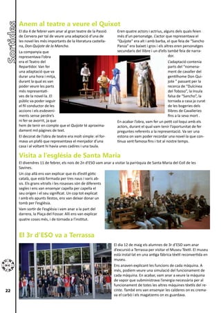 Anem al teatre a veure el Quixot
     El dia 4 de febrer vam anar al gran teatre de la Passió      Eren quatre actors i actrius, alguns dels quals feien
     de Cervera per tal de veure una adaptació d’una de           més d’un personatge. L’actor que representava el
     les novel·les més importants de la literatura castella-      “Quijote” era alt i amb barba, el que feia de “Sancho
     na, Don Quijote de la Mancha.                                Panza” era baixet i gros i els altres eren personatges
     La companyia que                                             secundaris del llibre i un d’ells també feia de narra-
     representava l’obra                                                                            dor.
     era el Teatro del                                                                              L’adaptació contenia
     Repartidor. Van fer                                                                            parts del “nomena-
     una adaptació que va                                                                           ment de cavaller del
     durar una hora i mitja,                                                                        gentilhome Don Qui-
     durant la qual es van                                                                          jote ” passant per la
     poder veure les parts                                                                          recerca de “Dulcinea
     més representati-                                                                              del Toboso”, la ínsula
     ves de la novel·la. El                                                                         falsa de “Sancho”, la
     públic va poder seguir                                                                         tornada a casa ja curat
     el fil conductor de les                                                                        de les bogeries dels
     accions i els esdeveni-                                                                        llibres de Cavalleries
     ments sense perdre’s                                                                           fins a la seva mort .
     ni fer-se avorrit, ja que                                    En acabar l’obra, vam fer un petit col·loqui amb els
     hem de tenir en compte que el Quijote té aproxima-           actors, durant el qual vam tenir l’oportunitat de fer
     dament mil pàgines de text.                                  preguntes referents a la representació. Va ser una
     El decorat de l’obra de teatre era molt simple: el for-      estona on vam poder recordar una novel·la que con-
     mava un plafó que representava el menjador d’una             tinua sent famosa fins i tot al nostre temps.
     casa i al voltant hi havia unes cadires i una taula.

     Visita a l’església de Santa Maria
     El divendres 11 de febrer, els nois de 2n d’ESO vam anar a visitar la parròquia de Santa Maria del Coll de les
     Savines.
     Un cop allà ens van explicar que és d’estil gòtic
     català, que està formada per tres naus i varis ab-
     sis. Els grans vitralls i les rosasses són de diferents
     segles i ens van ensenyar capella per capella el
     seu origen i el seu significat. Un cop tot explicat
     i amb els apunts llestos, ens van deixar donar un
     tomb per l’església.
     Vam sortir de l’església i vam anar a la part del
     darrera, la Plaça del Fossar. Allí ens van explicar
     quatre coses més, i de tornada a l’institut.



     El 3r d’ESO va a Terrassa
                                                                El dia 12 de maig els alumnes de 3r d’ESO vam anar
                                                                d’excursió a Terrassa per visitar el Museu Tèxtil. El museu
                                                                està instal·lat en una antiga fàbrica tèxtil reconvertida en
                                                                museu.
                                                                Ens anaven explicant les funcions de cada màquina. A
                                                                més, podíem veure una simulació del funcionament de
                                                                cada màquina. En acabar, vam anar a veure la màquina
                                                                de vapor que subministrava l’energia necessària per al
                                                                funcionament de totes les altres màquines tèxtils del re-
22                                                              cinte. També ens van ensenyar les calderes on es crema-
                                                                va el carbó i els magatzems on es guardava.
 