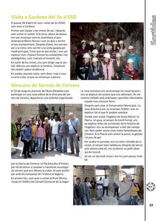 Visita a Cardona del 2n d’ESO
El passat 28 d’abril els nois i noies de 2n d’ESO
vam anar a Cardona.
Primer vam baixar a les mines de sal, i després
vam visitar el castell. A la mina, abans de baixar,
ens van ensenyar com es controlava el pou
d’extracció Maria Teresa i com es duia a terme
el seu manteniment. Després d’això, ens van bai-
xar a la mina i ens van fer una visita guiada pel
nivell principal, l’únic que es pot visitar, i ens van
explicar com s’havien format les estalactites i les
estalagmites, com s’extreia el mineral, etc.
En sortir de les mines, ens vam dirigir cap al cas-
tell. Allà ens van explicar la història i l’evolució
del castell i palau residencial.
En acabar aquesta visita, vam dinar i cap a casa
a corre-cuita, ja que va començar a ploure.


Gimcana de Serveis de Cervera
El 19 de maig els alumnes de l’Aula d’Acollida vam       ra. Una monitora ens va ensenyar les instal·lacions i
participar en una nova edició de la Gimcana de Ser-      ens va explicar els serveis que ens ofereixen: fer els
veis de Cervera. Aquesta és una activitat organitzada    nostres treballs amb ordinador, aprendre informàtica
                                                            i ajudar-nos a buscar feina.
                                                             Després vam anar al Conservatori Municipal, i la
                                                             seva directora ens va ensenyar l’edifici i ens va
                                                             explicar tot el que hi podem estudiar.
                                                             També vam visitar l’església de Santa Maria i la
                                                             Paeria. Un guia, el senyor Armand Forcat, ens
                                                             va explicar totes les curiositats de la història de
                                                             l’església i ens va acompanyar a dalt del campa-
                                                             nar. Vam poder veure unes vistes fantàstiques de
                                                             Cervera. A la Paeria vam visitar la presó, la garjola
                                                             i el pou de gel.
                                                             Per acabar la jornada, ens va rebre l’alcalde de la
                                                             ciutat, el senyor Joan Valldaura. Després de xerrar
                                                             una estona amb ell, ens va donar un petit obse-
                                                             qui de record.
                                                             Va ser un dia molt maco i ens ho vam passar molt
                                                             bé.
per la Paeria de Cervera i el Pla Educatiu d’Entorn
per tal de donar a conèixer a l’alumnat nouvingut
els serveis que ens ofereix la ciutat. Hi vam partici-
par amb els companys de l’institut la Segarra.
En primer lloc, vam anar a visitar el Punt Òmnia,
situat en l’edifici del Consell Comarcal de la Segar-




                                                                                                                     23
 