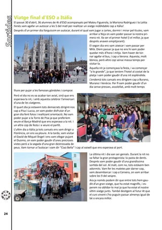 Viatge final d’ESO a Itàlia
     El passat 30 d'abril, 36 alumnes de 4t d'ESO acompanyats pel Mateu Figuerola, la Mariona Rodríguez i la Lolita
     Fenés vam agafar un autocar a les 5 del matí per realitzar un viatge inoblidable cap a Itàlia!
     Després d’un primer dia llarguíssim en autocar, durant el qual vam jugar a cartes, dormir i mirar pel·lícules, vam
                                                                     arribar a Niça on vam poder passar la nostra pri-
                                                                     mera nit. Va ser el primer hotel (i el millor, ja que
                                                                     després anaven empitjorant).
                                                                     El segon dia ens vam aixecar i vam passar per
                                                                     Milà. Diem passar ja que no ens hi vam poder
                                                                     quedar més d’hora i mitja. Vam haver de tor-
                                                                     nar agafar el bus, i cap a Verona. Aquesta, molt
                                                                     bònica, però altre cop sense massa temps per
                                                                     visitar-la.
                                                                     Aquella nit ja començava la festa, i va començar
                                                                     “a lo grande”, ja que teníem l’hotel al costat de la
                                                                     platja i vam poder gaudir d’una nit esplèndida.
                                                                     L’endemà tots cansats ens dirigíem cap a Burano,
                                                                     Murano i Venècia. Per fi vam poder gaudir d’un
                                                                     dia sense presses, assolellat, amb molt temps
     lliure per pujar a les famoses gòndoles i comprar.
     Però el dia no es va acabar tan aviat, sinó que ens
     esperava la nit, i amb aquesta celebrar l’aniversari
     d’una de les viatgeres.
     El quart dia ja estavem tots demacrats dirigint-nos
     cap a Pisa i Lucca, on vam poder disfrutar d’un
     gran dia fent fotos i realitzant orientació. No vam
     poder pujar a la Torre de Pisa ja que preferíem
     veure el Barça-Madrid que ens esperava a la nit. I
     un altre cop de festa i a veure el partit.
     L’ultim dia a Itàlia ja tots cansats ens vam dirigir a
     Florència, on ens va ploure. A la tarda, vam visitar
     el David de Miquel Àngel i ens vam ofegar pujant
     el Duomo, on vam poder gaudir d’unes precioses
     vistes però a la vegada d’una gran destrossada de
     peus. Vam tornar a l’autocar i vam dir “Ciao Bella” i cap al vaixell que ens esperava al port.

                                                                      La última nit i dia van ser genials. Durant la nit no
                                                                      va faltar la gran protagonista: la pasta de dents.
                                                                      Després vam poder gaudir d’una grandíssima
                                                                      sortida del sol. Al matí, com no, tots estàvem ben
                                                                      adormits. Vam fer les maletes per darrer cop,
                                                                      vam desembarcar i cap a Cervera, on vam arribar
                                                                      sobre les 9 del vespre.
                                                                      Ara ja només podem dir que entre tots hem gau-
                                                                      dit d’un gran viatge, que ha estat magnífic, i es-
                                                                      perem no oblidar-lo mai ja que ha estat el nostre
                                                                      últim viatge junts. També desitgem al futur 4t que
                                                                      el curs vinent s’ho puguin passar almenys igual de
                                                                      bé o encara millor.




24
 