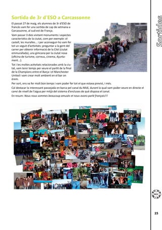 Sortida de 3r d’ESO a Carcassonne
El passat 27 de maig, els alumnes de 3r d'ESO de
francès vam fer una sortida de cap de setmana a
Carcassonne, al sud-est de França.
Vam passar 3 dies visitant monuments i aspectes
característics de la ciutat, com per exemple: el
castell, les muralles... i per aconseguir-ho vam fer
tot un seguit d’activitats: preguntar a la gent del
carrer per obtenir informació de la Cité (ciutat
emmurallada), una gimcana per la ciutat nova
(oficina de turisme, correus, cinema, Ajunta-
ment...).
Tot i les moltes activitats relacionades amb la ciu-
tat, vam tenir temps per veure el partit de la final
de la Champions entre el Barça i el Manchester
United i vam crear molt ambient en el bar on
érem.
Per sort, ens va fer molt bon temps i vam poder fer tot el que estava previst, i més.
Cal destacar la interessant passejada en barca pel canal du Midi, durant la qual vam poder veure en directe el
canvi de nivell de l'aigua per mitjà del sistema d'encluses de què disposa el canal.
En resum: Nous nous sommes beaucoup amusés et nous avons parlé français!!!




                                                                                                                 25
 
