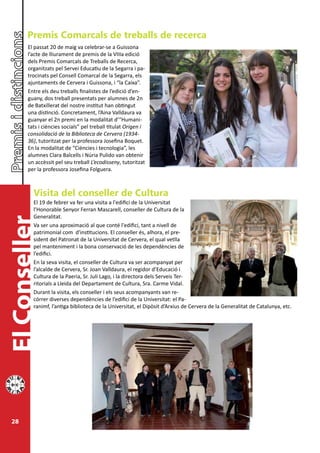 Premis Comarcals de treballs de recerca
        El passat 20 de maig va celebrar-se a Guissona
        l’acte de lliurament de premis de la VIIIa edició
        dels Premis Comarcals de Treballs de Recerca,
        organitzats pel Servei Educatiu de la Segarra i pa-
        trocinats pel Consell Comarcal de la Segarra, els
        ajuntaments de Cervera i Guissona, i “la Caixa”.
        Entre els deu treballs finalistes de l’edició d’en-
        guany, dos treball presentats per alumnes de 2n
        de Batxillerat del nostre institut han obtingut
        una distinció. Concretament, l’Aina Valldaura va
        guanyar el 2n premi en la modalitat d’“Humani-
        tats i ciències socials” pel treball titulat Origen i
        consolidació de la Biblioteca de Cervera (1934-
        36), tutoritzat per la professora Josefina Boquet.
        En la modalitat de “Ciències i tecnologia”, les
        alumnes Clara Balcells i Núria Pulido van obtenir
        un accèssit pel seu treball L’ecodisseny, tutoritzat
        per la professora Josefina Folguera.



          Visita del conseller de Cultura
          El 19 de febrer va fer una visita a l'edifici de la Universitat
          l’Honorable Senyor Ferran Mascarell, conseller de Cultura de la
          Generalitat.
El Conseller




          Va ser una aproximació al que conté l'edifici, tant a nivell de
          patrimonial com d'institucions. El conseller és, alhora, el pre-
          sident del Patronat de la Universitat de Cervera, el qual vetlla
          pel manteniment i la bona conservació de les dependències de
          l’edifici.
          En la seva visita, el conseller de Cultura va ser acompanyat per
          l’alcalde de Cervera, Sr. Joan Valldaura, el regidor d’Educació i
          Cultura de la Paeria, Sr. Juli Lago, i la directora dels Serveis Ter-
          ritorials a Lleida del Departament de Cultura, Sra. Carme Vidal.
          Durant la visita, els conseller i els seus acompanyants van re-
          córrer diverses dependències de l’edifici de la Universitat: el Pa-
          ranimf, l’antiga biblioteca de la Universitat, el Dipòsit d’Arxius de Cervera de la Generalitat de Catalunya, etc.




 28
 