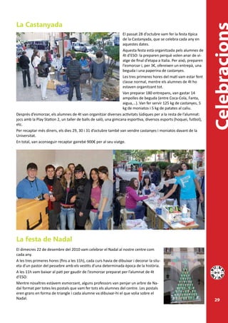 La Castanyada
                                                                 El passat 28 d’octubre vam fer la festa típica
                                                                 de la Castanyada, que se celebra cada any en
                                                                 aquestes dates.
                                                                 Aquesta festa està organitzada pels alumnes de
                                                                 4t d’ESO: la preparen perquè volen anar de vi-
                                                                 atge de final d’etapa a Italia. Per això, preparen
                                                                 l’esmorzar i, per 3€, ofereixen un entrepà, una
                                                                 beguda i una paperina de castanyes.
                                                                 Les tres primeres hores del matí vam estar fent
                                                                 classe normal, mentre els alumnes de 4t ho
                                                                 estaven organitzant tot.
                                                                 Van preparar 180 entrepans, van gastar 14
                                                                 ampolles de beguda (entre Coca-Cola, Fanta,
                                                                 aigua,…). Van fer servir 125 kg de castanyes, 5
                                                                 kg de moniatos i 5 kg de patates al caliu.
Després d’esmorzar, els alumnes de 4t van organitzar diverses activitats lúdiques per a la resta de l’alumnat:
jocs amb la Play Station 2, un taller de balls de saló, una gimcana esportiva, diversos esports (hoquei, futbol),
etc.
Per recaptar més diners, els dies 29, 30 i 31 d’octubre també van vendre castanyes i moniatos davant de la
Universitat.
En total, van aconseguir recaptar gairebé 900€ per al seu viatge.




La festa de Nadal
El dimecres 22 de desembre del 2010 vam celebrar el Nadal al nostre centre com
cada any.
A les tres primeres hores (fins a les 11h), cada curs havia de dibuixar i decorar la silu-
eta d’un pastor del pessebre amb els vestits d’una determinada època de la història.
A les 11h vam baixar al pati per gaudir de l’esmorzar preparat per l’alumnat de 4t
d’ESO.
Mentre nosaltres estàvem esmorzant, alguns professors van penjar un arbre de Na-
dal format per totes les postals que vam fer tots els alumnes del centre. Les postals
eren grans en forma de triangle i cada alumne va dibuixar-hi el que volia sobre el
Nadal.                                                                                                                29
 