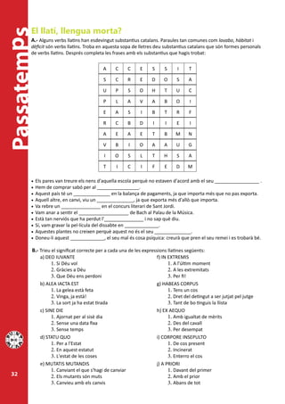 El llatí, llengua morta?
Passatemps
         A.- Alguns verbs llatins han esdevingut substantius catalans. Paraules tan comunes com lavabo, hàbitat i
         dèficit són verbs llatins. Troba en aquesta sopa de lletres deu substantius catalans que són formes personals
         de verbs llatins. Després completa les frases amb els substantius que hagis trobat:

                                            A     C       C   E     S      S      I     T

                                            S     C       R   E     D      O      S     A

                                           U      P       S   O     H      T     U      C

                                            P     L       A   V     A      B     O      I

                                            E     A       S   I     B      T      R     F

                                            R     C       B   D     I       I     E     I

                                            A     E       A   E     T      B     M      N

                                            V     B       I   O     A      A     U      G

                                            I    O        S   L     T      H      S     A

                                            T     I       C   I     F      E     D     M

         •	 Els pares van treure els nens d'aquella escola perquè no estaven d'acord amb el seu _________________ .
         •	 Hem de comprar sabó per al ________________.
         •	 Aquest país té un ______________ en la balança de pagaments, ja que importa més que no pas exporta.
         •	 Aquell altre, en canvi, viu un ______________, ja que exporta més d'allò que importa.
         •	 Va rebre un _______________ en el concurs literari de Sant Jordi.
         •	 Vam anar a sentir el ___________________ de Bach al Palau de la Música.
         •	 Està tan nerviós que ha perdut l'_______________ i no sap què diu.
         •	 Sí, vam gravar la pel·lícula del dissabte en _____________.
         •	 Aquestes plantes no creixen perquè aquest no és el seu ______________.
         •	 Doneu-li aquest _____________, el seu mal és cosa psíquica: creurà que pren el seu remei i es trobarà bé.

         B.- Trieu el significat correcte per a cada una de les expressions llatines següents:
             a) DEO IUVANTE                                             f) IN EXTREMIS
                   1.	Si Déu vol                                              1.	A l'últim moment
                   2.	Gràcies a Déu                                           2.	A les extremitats
                   3.	Que Déu ens perdoni                                     3.	Per fi!
             b) ALEA IACTA EST                                          g) HABEAS CORPUS
                   1.	La gelea està feta                                      1.	Tens un cos
                   2.	Vinga, ja està!                                         2.	Dret del detingut a ser jutjat pel jutge
                   3.	La sort ja ha estat tirada                              3.	Tant de bo tinguis la llista
             c) SINE DIE                                                h) EX AEQUO
                   1.	Ajornat per al sisè dia                                 1.	Amb igualtat de mèrits
                   2.	Sense una data fixa                                     2.	Des del cavall
                   3.	Sense temps                                             3.	Per desempat
             d) STATU QUO                                               i) CORPORE INSEPULTO
                   1.	Per a l'Estat                                           1.	De cos present
                   2.	En aquest estatut                                       2.	Incinerat
                   3.	L'estat de les coses                                    3.	Enterro el cos
             e) MUTATIS MUTANDIS                                        j) A PRIORI
                   1.	Canviant el que s'hagi de canviar                       1.	Davant del primer
  32               2.	Els mutants són muts                                    2.	Amb el prior
                   3.	Canvieu amb els canvis                                  3.	Abans de tot
 