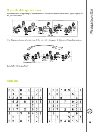 El puzzle dels quinze nans.
Imprimeix i retalla la següent figura. Després retalla-la per la meitat en horitzontal i retalla la part superior en
dos, tal i com s’indica:




Hi ha dibuixats quinze nans. Però si mous de lloc entre si les dues peces de dalt, només hi quedaran catorze:




Què s’ha fet del nan que falta?




Sudokus




                                                                                                                       33
 