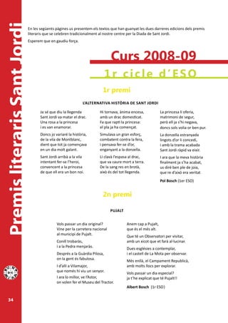 Premis literaris Sant Jordi   En les següents pàgines us presentem els textos que han guanyat les dues darreres edicions dels premis
                              literaris que se celebren tradicionalment al nostre centre per la Diada de Sant Jordi.
                              Esperem que en gaudiu força.



                                                                                Curs 2008-09
                                                                              1r cicle d’ESO
                                                                          1r premi
                                                               L’ALTERNATIvA hISTòRIA DE SANT JORDI

                                     Ja sé que diu la llegenda          Hi tornava, ànima encesa,             La princesa li oferia,
                                     Sant Jordi va matar el drac.       amb un drac domesticat.               matrimoni de segur,
                                     Una rosa a la princesa             Fa que rapti la princesa:             però ell ja s’hi negava,
                                     i es van enamorar.                 el pla ja ha començat.                doncs sols volia or ben pur.
                                     Doncs jo variaré la història,      Simulava un gran esforç,              La donzella estranyada
                                     de la vila de Montblanc,           combatent contra la fera,             lingots d’or li concedí,
                                     dient que tot ja començava         i pensava fer-se d’or,                i amb la trama acabada
                                     en un dia molt galant.             enganyant a la donzella.              Sant Jordi ràpid va eixir.
                                     Sant Jordi arribà a la vila        Li clavà l’espasa al drac,            I ara que la meva història
                                     intentant fer-se l’heroi,          que va caure mort a terra.            finalment ja s’ha acabat,
                                     convencent a la princesa           De la sang res en brotà,              us diré ben ple de joia,
                                     de que ell era un bon noi.         això és del tot llegenda.             que re d’això era veritat
                                                                                                              Pol Bosch (1er ESO)


                                                                          2n premi

                                                                                PUJALT


                                               Vols passar un dia original?              Anem cap a Pujalt,
                                               Vine per la carretera nacional            que és el més alt.
                                               al municipi de Pujalt.
                                                                                         Que té un Observatori per visitar,
                                               Conill trobaràs,                          amb un xicot que et farà al·lucinar.
                                               i a la Pedra menjaràs.
                                                                                         Dues esglésies a contemplar,
                                               Després a la Guàrdia Pilosa,              i el castell de La Mota per observar.
                                               on la gent és fabulosa.
                                                                                         Més enllà, el Campament Republicà,
                                               I d’allí a Vilamajor,                     amb molts llocs per explorar.
                                               que només hi viu un senyor.
                                                                                         Vols passar un dia especial?
                                               I ara lo millor, ve l’Astor,              ja t’he explicat que té Pujalt!!
                                               on volen fer el Museu del Tractor.
                                                                                         Albert Bosch (1r ESO)


  34
 