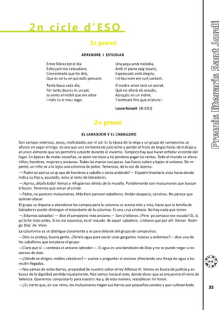 2n cicle d’ESO
                                           1r premi
                                      APRENDRE I ESTUDIAR

                Entre llibres tot el dia                  Una peça amb melodia,
                Esforçant-me i estudiant,                 Amb el piano vaig tocant,
                Concentrada que ho dirà,                  Expressada amb alegria,
                Que és en tu en qui estic pensant.        I el teu nom em surt cantant.
                Tanta tasca cada dia,                     El nostre amor serà un secret,
                Fer tants deures és un pal,               Què no alterà els estudis,
                Ja sento el mòbil que em vibra            Abraçats en un indret,
                I n’ets tu el meu regal.                  T’estimaré fins què m’aturis!

                                                          Laura Rossell (4t ESO)


                                             2n premi
                                      EL LABRADOR Y EL CABALLERO
Son campos extensos, secos, maltratados por el sol. Es la época de la siega y un grupo de campesinos se
afanan en segar el trigo, no sea que una tormenta de julio eche a perder el fruto de largas horas de trabajo y
el único alimento que les permitirá subsistir durante el invierno. Tampoco hay que hacer enfadar al conde del
lugar. En épocas de malas cosechas, se pone nervioso y no perdona pagar las rentas. Todo el mundo se afana:
niños, hombres, mujeres y ancianos. Todas las manos son pocas. Las hoces suben y bajan al unísono. De re-
pente, un niño ve a lo lejos una columna de polvo. Temeroso, da la voz de alarma.
―¡Padre se acerca un grupo de hombres a caballo y otros andando!― El padre levanta la vista hacia donde
indica su hijo y, asustado, avisa al resto de labradores.
―¡Aprisa, déjalo todo! Vamos a refugiarnos detrás de la muralla. Posiblemente son mulsumanes que buscan
tributos. Tenemos que avisar al conde.
―Padre, no parecen mulsumanes. Más bien parecen caballeros. Andan despacio, cansinos. No parece que
quieran atacar.
El grupo se dispone a abandonar los campos pero la columna se acerca más y más, hasta que la familia de
labradores puede dintinguir el estandarte de la columna. Es una cruz cristiana. No hay nada que temer.
―¡Estamos salvados! ― dice el campesino más anciano.― Son cristianos. ¡Pero yo conozco ese escudo! Sí, sí,
yo lo he visto antes. Si no me equivoco, es el escudo de aquel caballero cristiano que por ahí llaman Rodri-
go Díaz de Vivar.
La columnma ya se distingue claramente y se para delante del grupo de campesinos.
―Dios os proteja, buena gente. ¿Tenéis agua para saciar unas gargantas resecas y ardientes?― dice uno de
los caballeros que encabeza el grupo.
―Claro que sí ―contesta el anciano labrador―. El agua es una bendición de Dios y no se puede negar a los
siervos de éste.
―¿Dónde se dirigen, nobles cabaleros?― vuelve a preguntar el anciano ofreciendo una tinaja de agua a los
recién llegados.
―Nos vamos de estas tierras, propiedad de nuestro señor el rey Alfonso VI. Vamos en busca de justicia y en
busca de la dignidad perdida injustamente. Nos vamos hacia el este, donde dicen que se encuentra el reino de
Valencia. Queremos conquistarlo para nuestro rey y, de esta manera, restablecer mi honor.
―¿Es cierto que, en ese reino, los mulsumanes riegan sus tierras por pequeños canales y que cultivan todo
                                                                                                                 35
 
