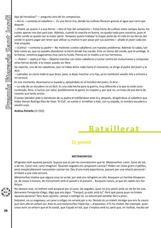 tipo de hortalizas? ― pregunta otro de los campesinos.
     ―Así es ―contesta el caballero―. Es una tierra rica, donde los cultivos florecen gracias al agua que corre por
     doquier.
     ―¡Padre, yo quiero ir a esa tierra! ―dice el hijo del campesino― Estoy harto de cultivar estos campos duros, los
     cuales apenas nos dan para pan. Además, cuando la cosecha es buena, no queda nada para nosotros, pues el
     señor conde se queda con la mejor parte. Tampoco quiero trabajar la mayor parte de mi vida en las tierras del
     conde ni quiero pagar por tener que utilizar su molino ni por pasar por sus puentes― añade el joven cada vez
     más enojado.
     ―¡Calma! ―contesta su padre― No molestes a estos caballeros con nuestos problemas. Además tú sabes, tan
     bien como yo, que no puedes abandonar la tierra donde has nacido. Eres un siervo del conde, que te protege. Si
     te fueras, nosotros pagaríamos muy cara tu huída. Piensa en tu madre y en tus hermanas.
     ― ¡Padre! ―replica el hijo― Déjame marchar con estos caballeros a luchar contra los mulsumanes y conquistar
     otras tierras donde, a lo mejor, puedo ser libre.
     De repente, uno de los caballeros, que no había dicho nada hasta el momento, se dirige al padre del joven y le
     dice:
     ―Labrador, es cierto todo lo que dices; pero, si dejas marchar a tu hijo, yo lo nombraré vasallo mío y entrará a
     mi servicio.
     En ese momento, desenvaina su espada y, apoyándola en el hombro del joven, le dice:
     ―La vida de un escudero no es fácil. Es una vida hecha para la guerra, muy diferente a la que tú estás acos-
     tumbrado. Pero, si luchas con valor, posiblemente te ganes mi respeto y, por qué no, un trozo de esa tierra de
     Levante que tanto ansías.
     El joven labrador pide la bendición de su padre arrodillándose ante él y, después, dirigiéndose al caballero que
     todos llaman Rodrigo Díaz de Vivar “El Cid”, se vuelve a arrodillar y éste, con su espada, lo nombra escudero y
     vasallo suyo.
     Andrea Portella (3r ESO)




                                                                     Batxillerat
                                                      1r premi

                                                      METAMORFOSI
     M’agrada molt aquesta paraula. Suposo que és per les connotacions que té. Metamorfosi: canvi. Canvi de tot,
     o de res. Canvi real, canvi imaginari. Quantes vegades ens proposem canviar? Poden ser coses grans o petites,
     però inexplicablement necessitem canviar-les. Des d’una mala experiència, passant per una relació personal i
     arribant a una vida sencera.
     Metamorfosi implica que alguna cosa no va bé; per això ens refugiem en ella. Busquem un horitzó d’esperan-
     ça, de noves il·lusions, de trencament amb el passat o el present... Busquem canvis, ja que els reptes ens fan
     feliços.
     No obstant això, no tothom està preparat per al canvi. De vegades, quan no ens veiem amb cor de fer-ho sols,
     demanem l’empenta d’algú. Algú que ens digui: “Tranquil, jo estic amb tu”. Però què passa quan no trobes
     aquesta persona? Tens dues opcions: canviar o extingir-te. La solució pot semblar fàcil a priori.
     Sobretot, no us enganyeu: un canvi a mitges no serveix per a res. Només és un maleït miratge que ens fa creure
     que som allà on volíem ser. Això és una metamorfosi hipòcrita; i, d’aquestes, n’hi ha moltes. Per exemple, quan
     creus tenir un entorn que et fa costat, que t’ajuda en tot, que s’implica amb tu; però que, en realitat, resulta ser
36
 