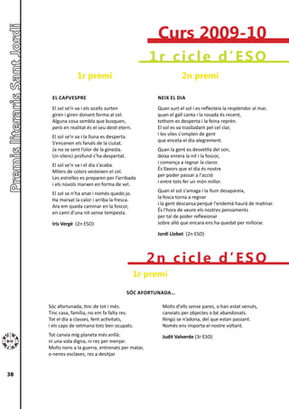 Curs 2009-10
                                                      1r cicle d’ESO
                  1r premi                                          2n premi

      EL CAPvESPRE                                       NEIX EL DIA
      El sol se’n va i els ocells surten                 Quan surt el sol i es reflecteix la resplendor al mar,
      giren i giren donant forma al cel.                 quan el gall canta i la rosada és recent,
      Alguna cosa sembla que busquen,                    tothom es desperta i la feina reprèn.
      però en realitat és el seu destí etern.            El sol es va traslladant pel cel clar,
                                                         i les viles s'omplen de gent
      El sol se’n va i la lluna es desperta.
                                                         que enceta el dia alegrement.
      S’encenen els fanals de la ciutat.
      Ja no se sent l’olor de la ginesta.                Quan la gent es desvetlla del son,
      Un silenci profund s’ha despertat.                 deixa enrera la nit i la foscor,
                                                         i comença a regnar la claror.
      El sol se’n va i el dia s’acaba.
                                                         És llavors que el dia és nostre
      Milers de colors vesteixen el cel.
                                                         per poder passar a l'acció
      Les estrelles es preparen per l’arribada
                                                         i entre tots fer un món millor.
      i els núvols marxen en forma de vel.
                                                         Quan el sol s'amaga i la llum desapareix,
      El sol se n’ha anat i només quedo jo.
                                                         la fosca torna a regnar
      Ha marxat la calor i arriba la fresca.
                                                         i la gent descansa perquè l'endemà haurà de matinar.
      Ara em queda caminar en la foscor,
                                                         És l'hora de veure els nostres pensaments
      en camí d’una nit sense tempesta.
                                                         per tal de poder reflexionar
      Iris vergé (2n ESO)                                sobre allò que encara ens ha quedat per millorar.

                                                         Jordi Llobet (2n ESO)




                                                     2n cicle d’ESO
                                                 1r premi
                                               SóC AFORTUNADA...

     Sóc afortunada, tinc de tot i més.                    Molts d'ells sense pares, o han estat venuts,
     Tinc casa, família, no em fa falta res.               canviats per objectes o bé abandonats.
     Tot el dia a classes, fent activitats,                Ningú se n’adona, del que estan passant.
     i els caps de setmana tots ben ocupats.               Només ens importa el nostre voltant.
     Tot canvia mig planeta més enllà:                     Judit valverde (3r ESO)
     ni una vida digna, ni res per menjar.
     Molts nens a la guerra, entrenats per matar,
     o nenes esclaves, res a desitjar.


38
 