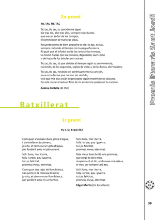 2n premi
                 TIC TAC TIC TAC
                 Tic tac, tic tac, tu canción me sigue
                 día tras día, año tras año, siempre recordando,
                 que eres el señor de los tiempos,
                 el controlador de nuestras vidas.
                 Recuerdo como de bien pequeña te oía: tic tac, tic tac,
                 siempre cortando el tiempo con tu pequeña sierra.
                 Al igual que el leñador corta las ramas y los troncos,
                 lo mismo hacías con los minutos, dejándolos caer como
                 si de hojas de los árboles se trataran.
                 Tic tac, tic tac, tú que divides el tiempo según tu conveniencia,
                 haciendo, de los segundos, soplos de vida; y, de las horas, eternidades.
                 Tic tac, tic tac, necesito oír continuamente tu canción,
                 para recordarme que no vivo sin sentido,
                 sino que mis días están organizados según matemáticos cálculos.
                 De esta manera hasta el final de mi existencia quiero oír tu canción.

                 Andrea Portella (4t ESO)




Batxillerat
                                   1r premi
                                   TU I JO, FELICITAT


Com quan s'uneixen dues gotes d'aigua,          Sol i lluna, mar i terra,
i s'entrellacen totalment,                      fulla i arbre, pau i guerra,
jo a tu, et demano ser gota d'aigua,            tu i jo, felicitat,
per fondre't amb mi plenament.                  promesa meva, eternitat.
Sol i lluna, mar i terra,                       Dels meus llavis brotà una promesa,
fulla i arbre, pau i guerra,                    que sorgí de dins meu,
tu i jo, felicitat,                             simplement et dic, amb meva mà estesa,
promesa meva, eternitat.                        el meu cor sempre serà teu.
Com quan dos rajos de llum blanca,              Sol i lluna, mar i terra,
van junts en la mateixa direcció,               fulla i arbre, pau i guerra,
jo a tu, et demano ser llum blanca,             tu i jo, felicitat,
per perdre't amb mi a l'horitzó.                promesa meva, eternitat.
                                                Edgar Martín (2n Batxillerat)




                                                                                            39
 