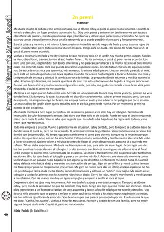 2n premi
                                                        STANDBY
     Me duele mucho la cabeza y me siento cansada. No sé dónde estoy, o quizá sí, pero no me acuerdo. Levanto la
     mirada y descubro un lugar precioso con mucha luz. Doy unos pasos y entro en un jardín enorme con rosas y
     otras flores de colores, mesitas para tomar algo, y tumbonas y sillones que parecen muy cómodos. Se oyen los
     pájaros cantar tranquilamente. Hace un día estupendo y se puede percibir el aire puro y fresco primaveral.
     Bajo la cabeza y me miro a mi misma. Llevo puesto un increíble vestido negro de fiesta y unos zapatos rojos de
     tacón considerable, pero todavía no me duelen los pies. Pongo cara de duda. ¿He salido de fiesta? No lo sé. O
     quizá sí, pero no me acuerdo.
     Vuelvo a levantar la mirada y me doy cuenta de que no estoy sola. En el jardín hay mucha gente. Juegan, hablan,
     se ríen, otros lloran, pasean, toman el sol, huelen flores… No los conozco, o quizá sí, pero no me acuerdo. Los
     miro uno por uno, sorprendida. Son todos diferentes y no parecen pertenecer a la misma raza ni ser de la misma
     edad. No entiendo nada. Para que pueda aclararme un poco las ideas, decido hablar con una de aquellas perso-
     nas. Se trata de una chica que aparenta, más o menos, la misma edad que yo. Lleva un vestido parecido al mío,
     pero está un poco despeinada y no lleva zapatos. Cuando me acerco hasta llegarle a tocar el hombro, me mira y
     la expresión de tristeza y soledad le cambia por una de intriga. Le pregunto dónde estamos y me dice que no lo
     sabe. Con los ojos llorosos, me cuenta que lleva ahí casi tres años y todavía no ha llegado a ninguna conclusión.
     Parece una buena chica y nos hacemos amigas al instante; por esto, me gustaría contarle cosas de mi vida pero
     no puedo, o quizá sí, pero no me acuerdo.
     Me lleva a un lugar que no había visto aún. Se trata de una escalinata blanca muy limpia y ancha, pero no se ve a
     dónde lleva. Ella tampoco lo sabe. A causa de mi picardía y atrevimiento, subo el primer escalón; pero, con cara
     de espanto, mi amiga me coge del brazo, me empuja hacia el suelo y me advierte del peligro que corro si subo.
     Los más sabios del jardín dicen que la escalera sólo es de ida, pero no de vuelta. Por un momento se me ha
     puesto la piel de gallina.
     Más tarde me lleva a otro lugar parecido al de la escalera, pero en este solo hay un tobogán. También está
     impecable. Su color blanco perla reluce. Está claro que éste sólo es de bajada. Puede ser que el jardín tenga más
     pisos, pero nadie lo sabe. Sólo se sabe que la gente que ha subido o ha bajado no ha regresado todavía, y no
     creen que regrese jamás.
     Todo me empieza a asustar. Vuelvo a plantearme mi situación. Estoy perdida, pero tampoco sé a dónde iba o de
     dónde venía. O quizá sí, pero no me acuerdo. El jardín no termina de gustarme. Sólo conozco a una persona. Los
     demás son desconocidos. No tengo ropa para cambiarme ni cama para dormir, aunque no la necesito porque,
     en los días que llevo aquí, aún no ha anochecido. Estoy cansada, confundida y terriblemente aterrada. Me echo
     a llorar sin control. Quiero volver a mi vida de antes de llegar al jardín desconocido, pero no sé a qué vida me
     refiero. Tal vez deba esperarme. Mi duda me lleva a pensar que, para salir de aquel lugar, debo coger uno de
     los dos caminos: las escaleras o el tobogán. Los dos caminos son blancos y a ninguno de ellos se le ve el final.
     Debo escoger si quiero irme. Camino hasta las escaleras. Las miro y, francamente, me da pereza subir tantísimos
     escalones. Giro los ojos hacia el tobogán y parece un camino más fácil. Además, me viene a la memoria como
     un flash que en un pasado había bajado ya por alguno, y era divertido. Lentamente me dirijo hacia él. Cuando
     estoy delante miro hacia abajo y me entra una sensación de vértigo. Sigo sin ver el final y no sé cuánto tiempo
     me traerá bajar pero no tengo miedo, me atrevo. Me giro de nuevo para dar un último vistazo al paraíso de flo-
     res perdido que tanta duda me ha traído, sonrío tímidamente y articulo un ‘’adiós’’ muy bajito. Me siento en el
     tobogán y cuelgo las piernas con los tacones rojos hacia abajo. Cierro los ojos, respiro muy hondo y me dispongo
     a marcharme. Con las manos me doy un ligero empujón y empiezo a sentir el roce al bajar.
     Despierto y abro los ojos muy lentamente. Aún me duele la cabeza y me cuesta respirar. Tampoco sé dónde
     estoy, pero me da la sensación de que he dormido muy bien. Tengo seis ojos que me miran con atención. Dos de
     ellos pertenecen a un hombre atractivo de unos cuarenta y tantos años de edad que me sonríe; otros dos, son
     de una niña pequeña que se parece a mí por el color azul de su mirada y los rizos negros tapándole las orejas;
     los dos últimos ojos lloran de emoción. Son de una mujer que parece preocupada por mí. Es ella misma la que
     me dice: “Cariño, has vuelto”. Vuelvo a mirar las tres caras. Parecen y deben de ser una familia, pero no estoy
     segura de que sea la mía. O quizá sí, pero no me acuerdo.

     Núria Pulido (1r Batxillerat)
40
 