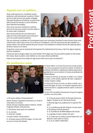 Aquest curs es jubilen...
Quan acabi aquest curs, es jubilaran quatre
professors molt estimats per nosaltres: l’Elisen-
da Ferran (del seminari de català), la Magda
Vilamajor (professora d’història), la Lolita Fenés
(dóna classes de francès) i el Joan Villorbina
(que imparteix tecnologia).
Hem viscut moments molt bonics amb ells,
però ara és hora que encetin una altra etapa en
les seves vides: la jubilació.
Hem xerrat amb tots ells una estona per a
saber com han estat aquests anys ensenyant i
com han escollit aquesta professió.
Tots van començar a treballar en l’ensenyament quan eren molt joves (recorden la seva primera classe amb
molta il·lusió i amb molts nervis) i fa uns 40 que s’hi dediquen. Ja fa més de quinze anys que treballen en
aquest institut. Van escollir aquesta feina per vocació i han treballat en instituts d’arreu de Catalunya abans
de donar classes en el nostre.
En general, creuen que la situació de l’ensenyament ha millorat durant els anys, si bé hi ha alguns aspectes
que han empitjorat.
Creuen just que es puguin jubilar ara, però també n’hi ha algun que creu que podria quedar-se més temps
fent classe. Quan es jubilin, volen dedicar-se a les seves aficions preferides.
Esperem que aquesta nova etapa els vagi encara millor que la que ara tanquen!!!

Els professors nous
                                                          En Xavier Ribes i en Vicenç Fornons són els dos profes-
                                                          sors nous que aquest curs tenim al centre. En Xavier és
                                                          professor de Música i substitueix la Mireia (però porta
                                                          gairebé tot el curs al centre). En Vicenç és professor de
                                                          Matemàtiques.
                                                          En Xavier té 39 anys, és escorpí, va néixer i viu a Lleida,
                                                          és solter i va fer estudis superiors de violí. Li agrada la
                                                          música, l’esport i viatjar.
                                                          En Vicenç té 33 anys, és àries, va néixer a Lleida i viu a
                                                          Artesa de Segre, és casat i va estudiar enginyeria de te-
                                                          lecomunicacions. Li agrada practicar esport, la lectura i
                                                          el cinema.
                                                          Els hem fet una petita entrevista per tal que els pugueu
                                                          conèixer una mica millor:

1.-Per què es dedica a l’ensenyament?                         V.: A l’escola anava al CEIP Els Planells (Artesa de
Xavier: Perquè m’agradaria transmetre un 1% de la             Segre) i l’Institut va ser l’IES Ponts (Ponts)
meva afició a la música.                                      4.-Recorda algun seu professor/a en especial? Per
Vicenç: Perquè m’agrada explicar històries. També             què?
m’agrada treballar amb persones.                              X.: Sí, la professora de llatí. Perquè a la seva classe
2.-Treia bones notes quan era estudiant?                      m’ho passava molt bé aprenent.
X.: Sí, normals.                                              V.: Sí, el professor de Matemàtiques de l’escola.
V.: Entre bé i notable.                                       5.-Li agrada el nostre institut? Per què?
3.-A quin institut i escola anava?                            X.: Sí, trobo que la canalla es porta bastant bé i em
X.: A l’escola anava al CEIP Riu Segre, i el meu insti-       deixa fer coses sobre la música.
tut va ser el Joan Oro (Lleida).                              V.: Sí, és un edifici emblemàtic .
                                                                                                                        5
 