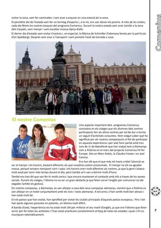 visitar la zona, vam fer caminades i vam anar a esquiar en una estació de la zona.
El penúltim dia de l’estada vam fer un torneig d’esports i, a la nit, ens van donar els premis. A més de les visites,
cada dia fèiem les nostres tasques del programa Comenius. Durant la nostra estada vam anar també a la zona
dels Carpats, vam menjar i vam escoltar música típica d’allà.
El darrer dia d’estada vam visitar Cracòvia i, en especial, la fàbrica de Schindler (l’alemany famós per la pel·lícula
d’en Spielberg). Després vam anar a l’aeroport i vam prendre l’avió de tornada a casa.




El nostre Comenius
                                                              Una aspecte important dels programes Comenius
                                                              consisteix en els viatges que els alumnes dels centres
                                                              participants fan als altres centres per tal de dur a terme
                                                              un seguit d’activitats conjuntes. Hem volgut saber què ha
                                                              significat per als nostres companys/es el fet de participar
                                                              en aquesta experiència i per això hem parlat amb tres
                                                              nois de 1r de Batxillerat que han viatjat tant a Alemanya
                                                              com a Polònia en el marc del projecte Comenius Fit for
                                                              Europe. Són en Marc Arbós, la Clàudia Freixes i en Joel
                                                              Canosa.
                                                              Ens han dit que el que més els havia cridat l’atenció va
ser el menjar i els horaris, bastant diferents als que nosaltres estem acostumats. El menjar no els va agradar
massa, perquè sempre menjaven carn i sopa i els horaris eren molt diferents als nostres, ja que la gent s’aixeca
molt aviat per tenir més temps durant el dia, però també se’n van a dormir molt d’hora.
També ens han dit que van fer-hi molts amics i que encara mantenen el contacte amb ells a traves de les xarxes
socials. Durant els viatges, l’idioma no va ser un gran obstacle ja que feien servir l’anglès per comunicar-se (de
vegades també els gestos).
Els nostres companys, a Alemanya, es van allotjar a casa dels seus companys alemanys, mentre que a Polònia es
van allotjar en un hotel conjuntament amb els nois i noies alemanys. A tot arreu s’han sentit molt ben atesos i
han estat molt bé.
En els països que han visitat, han aprofitat per visitar les ciutats principals d’aquests països europeus, i fins i tot
han après algunes paraules en polonès, un idioma molt difícil.
A banda d’això, l’experiència els ha estat molt útil per millorar el seu nivell d’anglès, ja que era l’idioma que feien
servir per fer totes les activitats i l’han estat practicant constantment al llarg de totes les estades i quan s’hi co-     7
muniquen telemàticament.
 