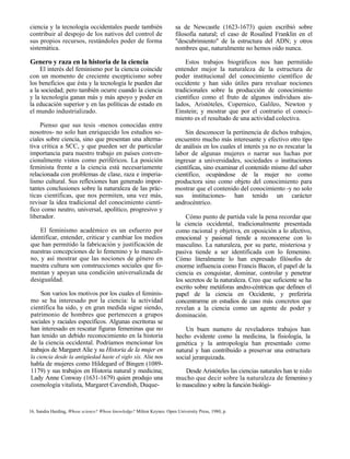 ciencia y la tecnología occidentales puede también                      sa de Newcastle (1623-1673) quien escribió sobre
contribuir al despojo de los nativos del control de                     filosofía natural; el caso de Rosalind Franklin en el
sus propios recursos, restándoles poder de forma                        "descubrimiento" de la estructura del ADN; y otros
sistemática.                                                            nombres que, naturalmente no hemos oído nunca.

Genero y raza en la historia de la ciencia                                  Estos trabajos biográficos nos han permitido
    El interés del feminismo por la ciencia coincide                    entender mejor la naturaleza de la estructura de
con un momento de creciente escepticismo sobre                          poder institucional del conocimiento científico de
los beneficios que ésta y la tecnología le pueden dar                   occidente y han sido útiles para revaluar nociones
a la sociedad; pero también ocurre cuando la ciencia                    tradicionales sobre la producción de conocimiento
y la tecnología ganan más y más apoyo y poder en                        científico como el fruto de algunos individuos ais-
la educación superior y en las políticas de estado en                   lados, Aristóteles, Copernico, Galileo, Newton y
el mundo industrializado.                                               Einstein; y mostrar que por el contrario el conoci-
                                                                        miento es el resultado de una actividad colectiva.
    Pienso que sus tesis -menos conocidas entre
nosotros- no solo han enriquecido los estudios so-                          Sin desconocer la pertinencia de dichos trabajos,
ciales sobre ciencia, sino que presentan una alterna-                   encuentro mucho más interesante y efectivo otro tipo
tiva crítica a SCC, y que pueden ser de particular                      de análisis en los cuales el interés ya no es rescatar la
importancia para nuestro trabajo en países conven-                      labor de algunas mujeres o narrar sus luchas por
cionalmente vistos como periféricos. La posición                        ingresar a universidades, sociedades o instituciones
feminista frente a la ciencia está necesariamente                       científicas, sino examinar el contenido mismo del saber
relacionada con problemas de clase, raza e imperia-                     científico, ocupándose de la mujer no como
lismo cultural. Sus reflexiones han generado impor-                     productora sino como objeto del conocimiento para
tantes conclusiones sobre la naturaleza de las prác-                    mostrar que el contenido del conocimiento -y no solo
ticas científicas, que nos permiten, una vez más,                       sus instituciones- han tenido un carácter
revisar la idea tradicional del conocimiento cientí-                    androcéntrico.
fico como neutro, universal, apolítico, progresivo y
liberador.                                                                  Cómo punto de partida vale la pena recordar que
                                                                        la ciencia occidental, tradicionalmente presentada
    El feminismo académico es un esfuerzo por                           como racional y objetiva, en oposición a lo afectivo,
identificar, entender, criticar y cambiar los medios                    emocional y pasional tiende a reconocerse con lo
que han permitido la fabricación y justificación de                     masculino. La naturaleza, por su parte, misteriosa y
nuestras concepciones de lo femenino y lo masculi-                      pasiva tiende a ser identificada con lo femenino.
no, y así mostrar que las nociones de género en                         Cómo literalmente lo han expresado filósofos de
nuestra cultura son construcciones sociales que fo-                     enorme influencia como Francis Bacon, el papel de la
mentan y apoyan una condición universalizada de                         ciencia es conquistar, dominar, controlar y penetrar
desigualdad.                                                            los secretos de la naturaleza. Creo que suficiente se ha
                                                                        escrito sobre metáforas andro-céntricas que definen el
    Son varios los motivos por los cuales el feminis-                   papel de la ciencia en Occidente, y preferiría
mo se ha interesado por la ciencia: la actividad                        concentrarme en estudios de caso más concretos que
científica ha sido, y en gran medida sigue siendo,                      revelan a la ciencia como un agente de poder y
patrimonio de hombres que pertenecen a grupos                           dominación.
sociales y raciales específicos. Algunas escritoras se
han interesado en rescatar figuras femeninas que no                         Un buen numero de reveladores trabajos han
han tenido un debido reconocimiento en la historia                      hecho evidente como la medicina, la fisiología, la
de la ciencia occidental. Podríamos mencionar los                       genética y la antropología han presentado como
trabajos de Margaret Alie y su Historia de la mujer en                  natural y han contribuido a preservar una estructura
la ciencia desde la antigüedad haste el siglo xix. Alie nos             social jerarquizada.
habla de mujeres como Hildegard of Bingen (1089-
1179) y sus trabajos en Historia natural y medicina;                        Desde Aristóteles las ciencias naturales han te nido
Lady Anne Conway (1631-1679) quien produjo una                          mucho que decir sobre la naturaleza de femenino y
cosmología vitalista, Margaret Cavendish, Duque-                        lo masculino y sobre la función biológi-



16. Sandra Harding, Whose science? Whose knowledge? Milton Keynes: Open University Press, 1980, p.
 