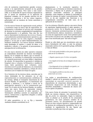 ción de sustancias experimentan grandes avances,           planteamiento y la resolución operativa de
gracias a la especialización artesanal en las grandes      problemas que se formulan en términos concretos de
concentraciones urbanas. Pero tanto o más remar-           situaciones y objetos de la práctica corriente. No
cable, es el desarrollo de nuevas técnicas organizativas   aparecen enunciados asertorios ni principios
que se ponen de manifiesto en la aparición de              generales, como tampoco se plantea la necesidad de
populosas ciudades, de los grandes ejércitos de tra-       probar los sistemas de reglas y procedimientos. Más
bajadores y guerreros y de los vastos imperios,            bien, se da por supuesto que funcionan y su
gobernados por un monarca de forma autoritaria y           comprobación consistiría, en todo caso, en la
centralizada.                                              aplicación de los mismos.

Con las nuevas formas de organización social, política     Con los primeros filósofos aparece una nueva forma
y económica surge un nuevo tipo de especialista, los       de representar lingüísticamente el saber operativo: la
funcionarios o sacerdotes al servicio real, encargados     presentación teórica. En la filosofía jonia se pueden
de dominar la creciente complejidad de la producción,      detectar claramente prototeorizaciones de técnicas
la administración y el gobierno. Para este fin, los        de transformación, ópticas, mecánicas y neumáticas,
nuevos funcionarios revolucionan las técnicas blandas      así como de organización social. Estos primeros pasos
o procedimientos predominantemente operativos, que         de la techne a la theoria son, sin duda, más importantes
pueden ejercerse con los solos órganos y facultades        que el tan mistificado paso "del mito al logos".
propios y en los que se opera fundamentalmente con
artefactos simbólicos. Las nuevas técnicas simbólicas      Donde no cabe duda que nos encontramos ante una
están destinadas al registro y control de datos, a la      nueva formulación del saber, es ante los primeros
medición y cálculo, y, en general, al procesamiento y      enunciados teóricos de la geometría griega, atribuidos
anticipación de la información.                            a Tales de Mileto:

En este nuevo dominio de saber operativo alcanzan              —El círculo queda dividido en dos partes iguales por
un sorprendente desarrollo las técnicas me-trológicas          cada uno de sus diámetros.
básicas. En el cómputo de objetos, que se remonta al
Paleolítico, se introduce la numeración convencional           —Ángulos opuestos por el vértice son iguales.
y la notación posicional, así como tablas y algoritmos
de cálculo. Se desarrollan la geometría o medida de            —Los ángulos de la base de un triángulo isóceles son
longitud, área y volumen, la hilometría o medida de            iguales.
masa, tanto geométrica (por volumen), como
mecánica (con la ayuda de balanzas) y la cronometría           —Las diagonales de un rectángulo son iguales y se
astronómica (mediante calendarios y relojes de sol) y          cortan mutuamente por la mitad.
mecánica (con el empleo de relojes de agua).
                                                               —Los ángulos periféricos inscritos en un
En el dominio de las técnicas duras, ejercidas por la          semicírculo son rectos.
clases dominadas de los artesanos, no se dan
representaciones ni sistematizaciones simbólicas de        Las reglas y procedimientos de configuración,
las mismas, debido al monopolio funcionarial de las        medida y cálculo de la geometría operativa se han
técnicas blandas. El aprendizaje y la transmisión son      transformado en enunciados asertorios generales, in-
directos e intuitivos, y se realizan a través de la        dependientes de situaciones determinadas y apa-
participación operativa y de la comunicación per-          rentemente desprovistos de toda finalidad, que
sonal. En el marco de las técnicas blandas, en cambio,     describen propiedades y relaciones de objetos abs-
surge una nueva forma de representar sistemá-              tractos ajenos a la práctica.
ticamente y de transmitir el saber operativo. Su
formulación simbólica consiste en enunciados ope-          Esta nueva forma de presentar la geometría tiene,
rativos, instrucciones y algoritmos dirigidos a realizar   desde sus mismos orígenes, otra caracterísfi-ca: la
una determinada tarea.                                     idea de probar los enunciados. Según la tradición,
                                                           Tales se planteó ya la prueba de los enunciados
El saber geométrico, p. ej., se fija y transmite           geométricos. En estos primeros estadios de la
mediante tratados consistentes en el                       geometría teórica, los procedimientos de prueba
                                                           tienen un claro carácter operativo, emparentado con
                                                           las técnicas de configuración geométrica. Así, p. ej.,
                                                           mediante la superposición de dos figuras que
                                                           coinciden se prueba que éstas son iguales.
 