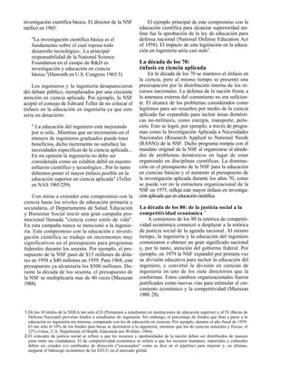 investigación científica básica. El director de la NSF                 El ejemplo principal de este compromiso con la
ratificó en 1965:                                                 educación científica para alcanzar superioridad mi-
                                                                  litar fue la aprobación de la ley de educación para
    "La investigación científica básica es el                     defensa nacional (National Defense Education Act
    fundamento sobre el cual reposa todo                          of 1958). El impacto de esta legislación en la educa-
    desarrollo tecnológico...La principal                         ción en ingeniería seria casi nulo1.
    responsabilidad de la National Science
    Foundation en el campo de R&D es                              La década de los 70:
    investigación y educación en ciencia                          énfasis en ciencia aplicada
    básica."(Haworth en U.S. Congress 1965:5)                          En la década de los 70 se mantuvo el énfasis en
                                                                  la ciencia, pero al mismo tiempo se presentó una
    Los ingenieros y la ingeniería desaparecieron                 preocupación por la distribución interna de los re-
del debate público, reemplazados por una creciente                cursos nacionales. La defensa de la nación frente a
atención en ciencia aplicada. Por ejemplo, la NSF                 la amenaza externa del comunismo no era suficien-
aceptó el consejo de Edward Teller de no colocar el               te. El alcance de los problemas considerados como
énfasis en la educación en ingeniería ya que esto                 legítimos para ser resueltos por medio de la ciencia
seria un desacierto:                                              aplicada fue expandido para incluir áreas domésti-
                                                                  cas no-militares, como energía, transporte, polu-
    " La educación del ingeniero está mejorando                   ción. Esto se logró, por ejemplo, a través de progra-
    por si sola...Mientras que un incremento en el                mas como la Investigación Aplicada a Necesidades
    número de ingenieros graduados puede traer                    Nacionales (Research Applied to National Needs
    beneficios, dicho incremento no satisface las                 (RANN)) de la NSF. Dicho programa rompía con el
    necesidades especificas de la ciencia aplicada...             mandato original de la NSF al organizarse al alrede-
    En mi opinión la ingeniería no debe ser                       dor de problemas domésticos en lugar de estar
    considerada como un eslabón débil en nuestro                  organizado en disciplinas científicas. La disminu-
    esfuerzo científico y tecnológico...Por lo tanto              ción en el presupuesto de la NSF para la educación
    debemos poner el mayor énfasis posible en la                  en ciencias básicas y el aumento al presupuesto de
    educación superior en ciencia aplicada" (Teller               la investigación aplicada durante los años 70, como
    en NAS 1965:259).                                             se puede ver en la estructura organizacional de la
                                                                  NSF en 1975, refleja este mayor énfasis en investiga-
    Con miras a extender este compromiso con la                   ción aplicada que en educación científica.
ciencia hasta los niveles de educación primaria y
secundaria, el Departamento de Salud, Educación                   La década de los 80: de la justicia social a la
y Bienestar Social inició una gran campaña pro-                   competitividad económica 2
mocional llamada "ciencia como estilo de vida".                        A comienzos de los 80 la retórica de competiti-
En esta campaña nunca se mencionó a la ingenie-                   vidad económica comenzó a desplazar a la retórica
ría. Este compromiso con la educación e investi-                  de justicia social de la agenda nacional. Al mismo
gación científica se tradujo en incrementos muy                   tiempo, la ingeniería y la educación del ingeniero
significativos en el presupuesto para programas                   comenzaron a obtener un gran significado nacional
federales durante los sesenta. Por ejemplo, el pre-               y, por lo tanto, atención del gobierno federal. Por
supuesto de la NSF pasó de $13 millones de dóla-                  ejemplo, en 1979 la NSF expandió por primera vez
res en 1958 a $40 millones en 1959. Para 1968, este               su división educativa para incluir la educación del
presupuesto ya alcanzaría los $500 millones. Du-                  ingeniero, y convirtió la división en ciencias de
rante la década de los sesenta, el presupuesto de                 ingeniería en uno de los siete directorios que la
la NSF se multiplicaría mas de 40 veces (Mazuzan                  conforman. Estos cambios organizacionales fueron
1988).                                                            justificados como nuevas vías para estimular el cre-
                                                                  cimiento económico y la competitividad (Mazuzan
                                                                  1988: 28).


1.De los 10 títulos de la NDEA tan solo el II (Préstamos a estudiantes en instituciones de educación superior) y el IV (Becas de
  Defensa Nacional) proveían fondos a estudiantes de ingeniería. Sin embargo, el porcentaje de fondos que iban a parar a la
  educación en ingeniería era minima, comparado con los de educación en ciencias. Por ejemplo, durante el año fiscal de 1959-
  63 tan sólo el 10% de los fondos para becas se destinaron a la ingeniería, mientras que los de ciencias naturales y físicas, el
  32% (véase, U.S. Department of Health, Education ans Welfare, 1964).
2.El concepto de justicia social se refiere a que los recursos y oportunidades de la nación deben ser distribuidos de manera
  justa entre sus ciudadanos. El de competitividad económica se refiere a que los recursos humanos, materiales y culturales
  deben ser creados y/o cambiados de dirección ("encauzados" como se dice en el pipeline) para mejorar y, en últimas,
  asegurar el liderazgo económico de los EEUU en el mercado global.
 