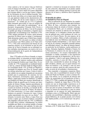 «muy copiosa y tal vez nunca vista en América»           imperial o virreinal no invocase el carácter oficial
como él mismo la describía ya en 17789, se conser-       de esta colección, depositada en la propia capital
van, hacia 1783, nueve títulos de Linneo adquiridos      del virreinato, para ordenar ponerla al servicio del
por el propio Mutis o con los que Linneo y algunos       director de la nueva y definitiva Real Expedición
de los discípulos de éste lo habían honrado. Ade-        Botánica.
más de otras siete obras, en su mayor parte del siglo
xvn, que aparecen citadas en los Apuntamientos dia-      El desafío de editar
rios de Mutis, dos de las cuales relativas a la flora    en Santafé la Flora de Bogotá
americana10. Es verdad que en 1773 el gaditano                Para la realización de sus itinerarios las expedi-
había intentado aprovechar el viaje de estudios de       ciones del siglo xvm a América solían aprovisionarse
«botánica [y, sobre todo,] de mineralogía»11 de su       de libros de base, suficientes para preparar las
discípulo neogranadino Clemente Ruiz Pavón a             colecciones objeto de estudio al retorno a Europa.
Suecia para proveerse de libros. Con tal fin prepara     La Expedición Mutis, por el contrario, debiendo
un pedido que dirige al naturalista y magnate sueco      comenzar por preparar la edición de una flora de
residenciado en Gotemburgo Cías Alstrómer (1736-         corte linneano, se ve obligada a formar una biblio-
1794), antiguo discípulo de Linneo, quien promete        teca de gabinete que, como acabamos de verlo, no
«procurar los libros» para su amigo y corresponsal.      existe en el Nuevo Reyno. De esta manera, de la
Nada demuestra empero que el barón haya cumpli-          noche a la mañana, Mutis se halla confrontado a la
do su palabra12. Por otra parte no deben olvidarse       necesidad de crear una biblioteca especializada. En
las estrecheces que Mutis padece en El Sapo entre        la propia España metropolitana, y con mayor razón
1777 y 1782 como consecuencia del fracaso de sus         en una de sus colonias, semejante cometido plantea
empresas mineras, en un momento en que las rela-         una dificultad colosal. Las obras de historia natural,
ciones de la Nueva Granada con su metrópoli su-          en particular las de botánica, suelen publicarse en
fren múltiples interrupciones con motivo de la in-       Suecia, Alemania, Inglaterra, Holanda y Francia. En
ternacionalización de la guerra de Independencia         la Península el comercio de este tipo es practica-
americana (1775-1782).                                   mente inexistente y los escasos importadores allí
                                                         instalados se hallan sometidos a una legislación
    Para 1779 nadie en la Nueva Granada, ni siquie-      restrictiva por parte de la Inquisición y de los servi-
ra el propio Mutis, se encuentra en mejor situación      cios aduaneros. Todo lo cual opone obstáculos for-
ni en posesión de mejores medios para adelantar          midables, aumenta el costo del libro y dilata de
una investigación botánica que López Ruiz. En no-        modo muy considerable los plazos de entrega. No
viembre de 1778 el panameño es nombrado botáni-          debe olvidarse, además, que en aquel entonces los
co del rey, colector del Real Jardín de Migas-Calien-    libros de botánica y de zoología a más de raros
tes (trasladado desde 1781 al Prado de Madrid) y         solían ser costosos, quizá los más costosos del mer-
encargado de preparar una Flora de Santafé según         cado, en razón de sus grabados e iluminaciones.
las normas prescritas por Linneo. Carlos ni dota a           Para responder a semejantes exigencias Mutis
este subdito con un equipo integrado por una prensa      tiene, claro está, la posibilidad de recurrir al Real
portátil para la preparación de muestras de her-         Jardín del Prado de Madrid, es decir a Gómez Or-
bario, barómetros, termómetros, lupas, papel para        tega. Este último, en su condición de director del
dibujo y papel para montar los herbarios. La biblio-     Prado, de organizador de la Expedición al Perú y
teca botánica de Mutis por nosotros identificada es      Chile (1777-1788) y también del apéndice de ésta, la
pálida al lado de aquella que la Corona, por inter-      Expedición a Santafé de López Ruiz (1778-1783),
medio de Gómez Ortega, importa parcialmente de           cuenta con una no despreciable experiencia en el
París para López Ruiz. Esta, cuyo catálogo tuvimos       aprovisionamiento de libros14. Puede incluso pen-
ocasión de localizar en Sevilla y en Santafé de Bo-      sarse que para no poner al descubierto sus limita-
gotá, contaba con un total de 70 títulos, 46 relativos   ciones en materia de información y para no entrar
a la flora americana y el resto sobre sistemática,       a depender en un aspecto de tanta importancia
botánica en general y literatura de viajes. Linneo       estratégica como es la bibliografía, Mutis opta por
estaba representado con nueve de sus títulos1^. No       descartar esta posibilidad y determina constituir su
obstante, la tensión entre Mutis y López Ruiz nos        propia biblioteca, de su propio peculio, de la forma
inclina a dudar que el primero hubiese consultado        más rápida posible y en lo esencial por vías priva-
esta magnífica colección antes de 1783. La biblioteca    das.
de López Ruiz contiene, sobradamente, los títulos
reseñados por Mutis en su primer pedido a Europa,           No obstante, justo en 1783, la muerte de su
pedido que analizamos más adelante. En tales con-        hermano, el R. P. Julián Isaac Mutis y Bosio (n. en
diciones resulta paradójico que la administración
 