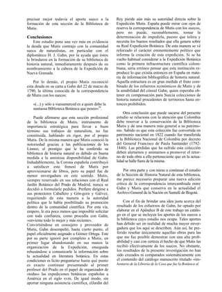 precisar mejor todavía el aporte sueco a la           Rey pierde aún más su autoridad directa sobre la
formación de esta sección de la Biblioteca de         Expedición Mutis. España puede mirar con ojos de
Mutis.                                                reserva la correspondencia de Mutis con los suecos,
                                                      pero no puede, razonablemente, tomar la
Conclusiones                                          determinación de impedirla, puesto que tolera y
    Este estudio pone una vez más en evidencia        necesita los buenos resultados que ella genera sobre
la deuda que Mutis contrajo con la comunidad          su Real Expedición Botánica. De esta manera se vé
sueca de naturalistas, en particular con el           reforzado el carácter eminentemente político que
diplomático H. J. Gahn, por la ayuda que éstos        informa la creación de esta expedición. Si se ha
le brindaron en la formación de su biblioteca de      vuelto habitual considerar a la Expedición Botánica
historia natural, inmediatamente después de su        como la primera infraestructura científica colom-
nombramiento a la cabeza de la Expedición de          biana, sería erróneo pensar que esta institución re-
Nueva Granada.                                        produce lo que existía entonces en España en mate-
                                                      ria de información bibliográfica de historia natural.
    Por lo demás, el propio Mutis reconoció           Aquella estructura es en gran medida el fruto com-
esta deuda en su carta a Gahn del 22 de marzo de      binado de los esfuerzos económicos de Mutis y de
1790, la última conocida de la correspondencia        la amabilidad del cónsul Gahn, quien esperaba ob-
de Mutis con los suecos:                              tener en compensación para Suecia colecciones de
                                                      historia natural procedentes de territorios hasta en-
   «(...) y sólo a vuesamerced es a quien debo la     tonces prohibidos.
   suntuosa Biblioteca Botánica que poseo»39.
                                                          Otra conclusión que puede sacarse del presente
    Puede afirmarse que esta sección profesional      estudio se relaciona con la atención que Colombia
de la biblioteca de Mutis, instrumento de             debe reservar a la conservación de la Biblioteca
importancia estratégica para llevar a buen            Mutis y de una manera más general a su patrimo-
término sus trabajos de naturalista, no fue           nio. Sabido es que esta colección fue convertida en
constituida, hablando en rigor, por el propio         patrimonio nacional en 1822 cuando fue transferida
Mutis. De la misma manera que Mutis conoció la        a la Biblioteca Nacional de Colombia por decreto
notoriedad gracias a las publicaciones de los         del General Francisco de Paula Santander (1792-
Linneo, el prestigio que le ha conferido su           1840). Las pérdidas que ha sufrido esta colección
biblioteca de historia natural es debido en buena     deben alertarnos y animarnos a promover el retor-
medida a la amistosa disponibilidad de Gahn.          no de toda obra a ella perteneciente que en la actua-
Indudablemente, la Corona española contribuyó         lidad se halle fuera de la misma.
a satisfacer este frenesí de Mutis por
aprovisionarse de libros, pero su papel fue de             Por otra parte y con miras a continuar el estudio
menor envergadura en este sentido. Mutis,             de la Sección de Historia Natural de esta biblioteca,
siempre reservado en sus relaciones con el Real       me parece necesario preparar una nueva edición
Jardín Botánico del Prado de Madrid, nunca se         crítica de la correspondencia intercambiada entre
decidió a formularle pedidos. Prefiere dirigirse a    Gahn y Mutis que conserva en la actualidad el
sus protectores Caballero y Gón-gora y Gálvez,        Archivo General de la Nación en Santafé de Bogotá.
requiriendo de esta manera a la autoridad
política que le había posibilitado su promoción           Con el fin de brindar una idea justa acerca del
dentro de la comunidad científica. Por esta vía,      resultado de los esfuerzos de Gahn, he optado por
empero, le era poco menos que imposible solicitar     elaborar en el Apéndice B de este trabajo un catálo-
con toda confianza, como procedía con Gahn,           go en el que se incluyen los aportes de los suecos a
«envíeme todo lo mejor y más reciente».               la biblioteca cuyo estudio nos ocupa. Tales aportes
Convirtiéndose en consejero y proveedor de            han debido ser en realidad de mucha mayor enver-
Mutis, Gahn desempeñó, hasta cierto punto, el         gadura que los aquí se describen. Aún así, he pre-
papel oficialmente asignado a Gómez Ortega. Este      ferido reseñar únicamente aquellas obras para las
por su parte ignoró por completo a Mutis, en          que me fue posible demostrar con una alta prob-
primer lugar abandonando en sus manos la              abilidad y casi con certeza el hecho de que Mutis las
organización de la Expedición, enseguida              recibió efectivamente de los suecos. No obstante,
rehusándose a comunicarle la información sobre        los resultados de la presente investigación no han
la actualidad en literatura botánica. En estas        sido cruzados ni comparados sistemáticamente con
condiciones es lícito preguntarse hasta qué punto     el contenido del catálogo manuscrito titulado «ím-
es exacto continuar presentando al primer             bentario de la Librería de la Casa que fue la Botánica al
profesor del Prado en el papel de organizador de
«todas» las expediciones botánicas españolas a
América en el siglo xvm. De igual modo, sin
aportar ninguna asistencia científica, elJardín del
 