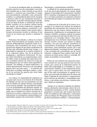 La noción de paradigma debe ser entendida en                        Sociología y conocimiento científico
estrecha relación con una comunidad y una tradi-                            La década de los setenta presenció el nacimien-
ción científica que se siente cómoda en una red de                      to de una nueva aproximación a la ciencia. Desde
supuestos y creencias que trascienden el campo                          entonces la Sociología del Conocimiento Científico
convencionalmente entendido como puramente                              (SCC) constituye un programa de investigación crí-
científico. La continuidad de dicha red de conceptos                    tico y en franca oposición con anteriores esfuerzos
y prácticas sobre los que tácitamente descansa el                       de la filosofía por explicar la naturaleza del conoci-
conocimiento, como han insistido algunos herede-                        miento.
ros de las ideas de Kuhn, se ramifica por fuera del
ámbito científico en un contexto cultural mucho                             A diferencia de la filosofía de la ciencia, la so-
más amplio, que incluye tradiciones cargadas de                         ciología no se interesó por analizar los productos
ideología, e intereses políticos, económicos y reli-                    terminados del conocimiento sino el proceso de su
giosos. Así, se busca explicar cómo nuestro saber y                     fabricación; más que buscar criterios formales de
nuestras convenciones sociales se refuerzan el uno                      demarcación y legitimación, la sociología del cono-
al otro en un sistema que sostiene y mantiene el                        cimiento científico se propuso explicar de manera
orden.3                                                                 causal la existencia de todo tipo de saber.6 En con-
                                                                        traposición a la sociología clásica7, estas nuevas
    Posiciones más radicales y críticas no se hacen                     investigaciones no se limitaron a hacer referencia a
esperar. Paul Feyerabend, por ejemplo, asume una                        factores sociales externos que afectan el trabajo
posición deliberadamente anarquista frente al co-                       científico, sino que por principio entendieron el
nocimiento. Para Feyerabend una teoría se hace                          conocimiento y la tecnología, en todas sus posibles
racional sólo después de que partes incoherentes de                     expresiones, como fenómenos sociales. De lo que
ella han sido utilizadas durante largo tiempo, y su                     algunos han llamado "sociología del error" pasamos
legitimidad no depende de su riqueza empírica ni                        a una sociología del conocimiento que de forma
de su coherencia lógica, sino de un proceso de                          simétrica e imparcial busca explicar todo tipo de
propaganda y aprobación institucional. No hay,                          creencias sin emitir juicios sobre su veracidad, fal-
nos repite Feyerabend, un comportamiento cientí-                        sedad, racionalidad o irracionalidad.
fico ideal, ni hay un método único para hacer cien-
cia y el modelo canónico de ciencia no es más que                            Dentro de esta tradición han aparecido nume-
una fabricación que nos ofrece cierta seguridad in-                     rosos estudios de caso que parecen tener una base
telectual.4 Sin embargo, el radical relativismo y la                    común, que a pesar de su importancia parece no
actitud aparentemente destructiva de Feyerabend                         haber sido comprendida en su totalidad, i.e., que el
parecen tener una justa causa: "... la intención del                    conocimiento científico es una construcción social.
relativismo es proteger individuos, grupos o cultu-                     Pero ¿qué se quiere decir con esto? simplemente
ras de las acciones de aquellos que creen haber                         que no hay nada extraordinario ni sagrado al res-
encontrado la verdad".5                                                 pecto, que como toda actividad social, la ciencia está
                                                                        sujeta y depende de convenciones y negociaciones,
    Las críticas a la ingenuidad del empirismo no                       de los intereses de individuos y comunidades espe-
son para nada nuevas en la historia de la filosofía,                    cíficas, y que dichas convenciones e intereses pue-
sin embargo, en este caso nos encontramos con una                       den y deben ser explicados.
serie de estudios de carácter histórico concentrados
en las ciencias naturales. Sin necesidad de enredar-                         Aunque en su mayoría comparten los plantea-
se en las profundidades del idealismo alemán, los                       mientos planteados anteriormente, dentro de la di-
trabajos en historia y sociología de las ultimas dé-                    versidad que encontramos en SCC, existen distintos
cadas, que se ocuparon de eventos concretos de la                       programas o escuelas que vale la pena mencionar.
historia de la ciencia, empezaron a revaluar siste-                     Entre las tendencias más influyentes e interesantes
máticamente los presupuestos epistemológicos de                         están los trabajos del "Programa Fuerte de Sociolo-
legitimidad y progreso del conocimiento científico.                     gía del Conocimiento Científico", o Strong Program



3. Ver por ejemplo: Thomas S. Kuhn, The structure of scientific revolutions, The University Press, Chicago, 1962; The essential tensión:
   Selected studies in scientific tradition and change, The University Press, Chicago, 1977.
4. Ver: Paul Feyerabend, Against Method, Verso, Londres, 1988; Farwelt to reason, Verso, Londres, 1988.
5. Feyerabend, Three dialogues on knowledge, Basil Blackwell, Oxford, 1991.
6. Ver: Bruno Latour, Science in action: how to foliow scientists and engineers through society, Open University Press, Milton Keynes, 1987.
7 Entre los cuales podriamos mencionar los trabajos de Emile Durkheim y Karl Mannheim.
 