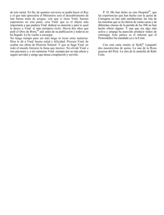 de este metal. En fin, de quantos servicios se podía hacer al Rey       P. D. Me han dicho en este Hospital70, que
y el que más apreciaría el Ministerio será el descubrimiento de     las experiencias que han hecho con la quina de
una buena mina de azogue, con que si tiene Vmd. buenas              Cartagena no han sido satisfactorias; las más de
esperanzas en esta parte, crea Vmd. que es el objeto más            las muestras que se les dieron de varias caxas y de
importante a que pudiera Vmd. dedicar su atención y para lo qual    diferentes classes de la partida de las 500 no han
le deseo a Vmd. el más próspero éxito. Havrá dos años que           hecho efecto alguno. Y una que era algo más
pedí el libro de Born,69 aún antes de su publicación y todavía no   activa y amarga ha parecido producir males de
ha llegado. Le he vuelto a encargar.                                estómago. Este parece es el informe que el
No tengo tiempo para ser más largo ni tocar otras materias.         Protomédico ha mandado ya a la Corte.
Dios le dé a Vmd. buena salud y felicidad. Procure Vmd. de
acabar sus obras de Historia Natural. Y que se haga Vmd. en             Con esta carta remito al S[eñ]or Lasquetti
todo el mundo literario la fama que merece. No olvide Vmd. a        dos muestrecitas de quina. La una de la Roxa
mis paysanos y a mí cuénteme Vmd. siempre por su más afecto y       gruessa del Perú. La otra de la amarilla de Rubi
seguro servidor y amigo que desea complacerle y servirle.           Celis.
 