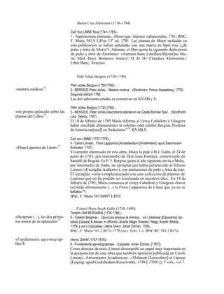 Barón Cías Alstrómer (1736-1794)

                                 Carl Von LINNE filius (1741-1783).-
                                 1.- Supplementum plantarum... (Brunsvigae: Impensis orphanotrophei, 1781) BNC,
                                 F. Mutis 581.9 L45su 13a ed. 1781. Las plantas de Mutis incluidas en
                                 esta publicación se hallan señaladas con una marca en lápiz rojo (¿de
                                 puño y letra de Mutis?). Además, el libro porta la siguiente dedicatoria
                                 de puño y letra de Alstrómer: «Aureum hunc Libellum/D[omi]no Mu-
                                 tis/ Med. Doct. Botánico Amico!/ D. D. D./ Claudius Alstroemer,/
                                 Liber Baro,/ Svecus».


                                      Pehr Joñas Bergius (1730-1790)

                                 Pehr Joñas Bergius (1730-1790).-
«materia médica»72.              2.- BERGIUS Peter Joñas... Materia medica... (Stockholm: Petrus Hesselberg, 1778).
                                 Segunda edición 1782
                                 Las dos ediciones citadas se conservan en KVAB y S.

                                 Pehr Joñas Bergius (1730-1790).-
«mi propio opúsculo sobre las    3.- BERGIUS, Peter Joñas Descrptionis plantarum ex Capite Bonnae Spei... (Stockholm:
plantas del Cabo»73.             Laur. Salvius, 1767).
                                 El 18 de febrero de 1785 Mutis informa al virrey Caballero y Góngora
                                 haber «recibido últimamente» la «obrita» «del celebre Bergius, Profesor
                                 de historia nat[ura]l en Stokolmo»"74. KVAB, S.

                                 Carl von LINNE (1707-1778).-
                                 4.- Caroli Linnaei... Flora Lapponica (Amstelaedami [Amsterdam]: apud Salomonem
«Flora Laponica de Linné»75.     Schouten, 1737).
                                 Vivamente interesado en esta obra, Mutis la pide a H.J. Gahn, el 24 de
                                 junio de 1783, por intermedio de Don Juan Jiménez, comerciante de
                                 Santafé de Bogotá. Es P. J. Bergius quien al año siguiente envía a Mutis,
                                 por intermedio de Gahn, un ejemplar que había pertenecido al difunto
                                 Linneo («Exemplar Authoris»), con anotaciones de puño y letra de éste.
                                 El ejemplar venía complementado con una colección de plantas de
                                 Laponia que no ha podido ser localizada en nuestros días. En 18 de
                                 febrero de 1785, Mutis comunica al virrey Caballero y Góngora «haver
                                 recibido últimamente (...) la Flora Lapponica de Linné que ya no se
                                 hallaba»7*-.
                                 BNC, F. Mutis 581.94897 L455f.

                                      Cónsul Hans Jacob Gahn (1748-1800)
                                 Torbern Olof BERGMAN (1735-1784).-
«Bergman (...), los dos prime-   5.- Toberni Bergman... Opuncula physica et chimica... vol i (Holmiae [Estocolmo] Up-
ros tomos de su opúsculo»77.     saliae [Upsala] & Aboae: in officinis Librariis Magni Swederi, Regg, Acadd, Bibliop.,
                                 1779) y vol ii (Uppsaliae, Litteris Direct. Johan Edman, 1780).
                                 BNC, F. Mutis 541.2 B37o 1779 (sic). Vols. 1-2. BNC-RC 541.2 B37o.

«Fundamenta agrostograp-         Henric GAHN (1747-1816).-
hia»78.                          6.- Fundamenta agrostographiae... (Uppsala: Johan Edman, [1767]).
                                 Como director de tesis, Linneo desempeñó un papel muy importante en
                                 la preparación de esta obra que también apareció publicada en Caroli
                                 Linnaei...Amoenitates Academicae... (Holmiae [Estocolmo] et Lipsiae
                                 [Leipzig: apud Godofredum Kiesewetter, 1749 [-17691]), 7 vols., vol 7.
 