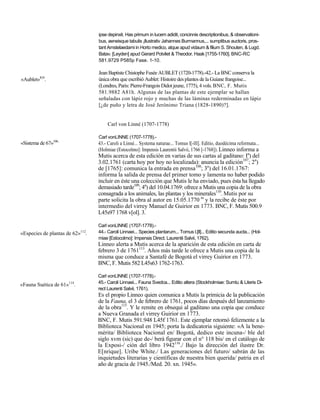 ipse depinxit. Has primum in lucem adidit, concinnis descriptionibus, & observationi-
                                  bus, aeneisque tabulis ¡llustrativ Jahannes Burmannus,... sumptibus auctoris, pros-
                                  tant Amstelaedami in Horto medico, atque apud vidaum & filium S. Shouten, & Lugd.
                                  Batav. [Leyden] apud Gerard Potvliet & Theodor. Haak [1755-1760]. BNC-RC
                                  581.9729 P585p Fase. 1-10.

                                  Jean Baptiste Chistophe Fusée AUBLET (1720-1778).-42.- La BNC conserva la
«Aublet»lO5.                      única obra que escribió Aublet: Histoire des plantes de la Guiane frangoise...
                                  (Londres, Paris: Pierre-Frangois Didot jeune, 1775), 4 vols. BNC, F. Mutis
                                  581.9882 A81h. Algunas de las plantas de este ejemplar se hallan
                                  señaladas con lápiz rojo y muchas de las láminas rederminadas en lápiz
                                  [¿de puño y letra de José Jerónimo Triana (1828-1890)?].


                                       Carl von Linné (1707-1778)

                                  Carl vonLINNE (1707-1778).-
«Sistema de 67»106.               43.- Caroli a Linné... Systema naturae... Tomus l[-lll]. Editio, duodécima reformata...
                                  (Holmiae (Estocolmo]: Impensis Laurentii Salvii, 1766 [-1768]). Linneo informa a
                                  Mutis acerca de esta edición en varias de sus cartas al gaditano: Ia) del
                                  3.02.1761 (carta hoy por hoy no localizada): anuncia la edición107; 2a)
                                  de [1765]: comunica la entrada en prensa108; 3a) del 16.01.1767:
                                  informa la salida de prensa del primer tomo y lamenta no haber podido
                                  incluir en éste una colección que Mutis le ha enviado, pues ésta ha llegado
                                  demasiado tarde109; 4a) del 10.04.1769: ofrece a Mutis una copia de la obra
                                  consagrada a los animales, las plantas y los minerales110. Mutis por su
                                  parte solicita la obra al autor en 15.05.1770 m y la recibe de éste por
                                  intermedio del virrey Manuel de Guirior en 1773. BNC, F. Mutis 500.9
                                  L45s97 1768 v[ol]. 3.

                                  Carl vonLINNE (1707-1778).-
«Especies de plantas de 62»112.   44.- Caroli Linnaei... Species plantarum... Tomus l.[ll]... Editio secunda aucta... (Hol-
                                  miae [Estocolmo]: Impensis Direct. Laurentii Salvii, 1762).
                                  Linneo alerta a Mutis acerca de la aparición de esta edición en carta de
                                  febrero 3 de 1761113. Años más tarde le ofrece a Mutis una copia de la
                                  misma que conduce a Santafé de Bogotá el virrey Guirior en 1773.
                                  BNC, F. Mutis 582 L45s63 1762-1763.

                                  Carl vonLINNE (1707-1778).-
                      114         45.- Caroli Linnaei... Fauna Svedca... Editio altera (Stockholmiae: Sumtu & Literis Di-
«Fauna Suética de 61» .
                                  rect Laurenti Salvii, 1761).
                                  Es el propio Linneo quien comunica a Mutis la primicia de la publicación
                                  de la Fauna, el 3 de febrero de 1761, pocos días después del lanzamiento
                                  de la obra115. Y le remite en obsequi al gaditano una copia que conduce
                                  a Nueva Granada el virrey Guirior en 1773.
                                  BNC, F. Mutis 591.948 L45f 1761. Este ejemplar retornó felizmente a la
                                  Biblioteca Nacional en 1945; porta la dedicatoria siguiente: «A la bene-
                                  mérita/ Biblioteca Nacional en/ Bogotá, dedico este incuna-/ ble del
                                  siglo xvm (sic) que de-/ berá figurar con el n° 118 bis/ en el catálogo de
                                  la Exposi-/ ción del libro 1942116./ Bajo la dirección del ilustre Dr.
                                  E[nrique]. Uribe White./ Las generaciones del futuro/ sabrán de las
                                  inquietudes literarias y científicas de nuestra bien querida/ patria en el
                                  año de gracia de 1945./Med. 20. xn. 1945».
 