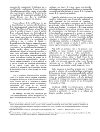 historiador del conocimiento. Y finalmente que es                       confinada a sus lugares de origen, y que a pesar de todas
  tas dificultades o deficiencias de nuestra concep                       las limitaciones ya mencionadas, Basalla es, en gran medida,
  ción del quehacer científico pueden ser superadas                       responsable de haber incluido la historia de la ciencia en la
  más concretamente, algunas de las propuestas                            historia de la expansión de occidente.
  en sociología del conocimiento científico de las
  ultimas décadas nos dan la posibilidad                                      Una de las principales razones por las cuales las practicas
  desarrollar una investigación más efectiva.                             científicas no han tenido, para el historiador tradicional, un
                                                                          papel importante en los procesos de conquista y
      Veamos algunos de los problemas a los que                           dominación de otras culturas, consiste en que los modelos
  se han enfrentado los trabajos sobre la difusión                        que pretenden explicar la difusión de la ciencia occidental
  de la ciencia occidental: La publicación de George                      tienden a ser lineales y progresivos, es decir que suponen
  Basalla "The diffusion of Western science" ha sido                      una serie de fases que van no sólo de entonces a ahora, sino
  objeto de variadas críticas y el punto de partida                       del obscurantismo a la ilustración, de equivocaciones a
  de un prolongado debate entre historiadores de                          hechos, de pobreza a riqueza y de lo erróneo a lo correcto.13
  la ciencia.12 Se ha dicho que la búsqueda de un                         Como bien lo señalaría Roy Macleod, "la ciencia occidental
  único modelo para describir la difusión de la                           ha sido tradicional-mente vista como benevolente, apolítica
  ciencia es inútil debido a la complejidad del                           y neutral; y su extensión como una incuestionable contribu-
  problema y que el modelo de Basalla es                                  ción al progreso material y a la civilización"14 Nuestra tarea -
  demasiado general y abstracto para explicar casos                       como lo sugeriría Macleod- es estudiar la ciencia no en la
  particulares y sus idiosincrasias. Algunos                              historia imperial sino como historia imperial
  comentadores han señalado que las tres fases de
  Basalla pueden ofrecer un marco teórico                                     Para darle un contenido real a la ecuación Cien-
  adecuado para discutir el desarrollo científico en                      cia=Poder, nos vemos obligados a revisar concepciones
  países como los Estados Unidos, Rusia o Japón;                          tradicionales de la idea de poder, dominación e
  pero que sus propuestas se muestran inadecuadas                         imperialismo que por lo general se han limitado a formas
  cuando pretendemos explicar la historia de la                           de dominación política, militar o legal. Como lo ha
  ciencia en países no industrializados. La tercera                       señalado en repetidas ocasiones Michel Foucault, autoridad
  fase del modelo de Basalla, "Ciencia Nacional" si                       y poder son convencio-nalmente vistas como fuerzas
  es que se ha dado, no garantiza independencia                           represivas que un individuo o un grupo reducido de
  de un control foráneo sobre las prácticas                               personas, desde una posición central, ejerce sobre otros.
  científicas de un país en vías de desarrollo. El caso
  de Latinoamérica es un claro ejemplo de dichas                               Dicha tendencia a identificar el poder con el estado
  limitaciones.                                                            imperial, el gobierno o la corona ha facilitado la fabricación
                                                                           de ilusiones de libertad y autonomía cuando dicha artificial
      Pero el problema fundamental de modelos                              concepción del poder es reemplazada o negada. Viejos
  como el de Basalla está no tanto en incapacidad                          clichés que identifican la ilustración y el saber occidental
  de explicar la historia de la difusión científica                        con ideales de libertad, sobre los cuales descansa gran parte
  en su totalidad, sino en la carencia de un método                        de la historia colonial, nos encierra en una historiografía
  efectivo que nos permita ilustrar los intereses y                        reverencial y servilista.
  mecanismos que hacen de las prácticas
  científicas formas de apropiación y control,                                 La idea de verdad y conocimiento, como lo afirmaría
  tanto de la naturaleza cómo de seres humanos.                            Foucault, es siempre el resultado de múltiples formas de
                                                                           represión y restricción. El sentido y la validez del
     Sin embargo, no sería justo desconocer que                            discurso científico encuentra su
  "The spread of Western science" fue publicado en
  1967, cuando la historia de la ciencia aun estaba

12. El modelo de Basalla para explicar la difusión de la ciencia occidental consiste de tres estadios consecutivos; una primera fase caracterizada por la
  ausencia de conocimiento científico en la cual la sociedad o nación no europea es una fuente de estudio para la ciencia europea; una segunda fase de
  ciencia colonial completamente dependiente de las practicas europeas; y una tercera y ultima fase en la cual la sociedad logra establecer una ciencia
  nacional independiente.
13. David Wade Chambers, Locality and science: myths of centre and periphery", en A. La fuente et al., Mundialización de la ciencia, p.
   315.
14. Roy Macleod, "On visiting the moving metrópolis: Reflexions on the architecture of imperial science" en: Nathan Reingold y Marc Rothenberg (Eds.)
  Scientific colonialism: a cross cultural comparison, Smithsonian Institution Press, 1987.
 