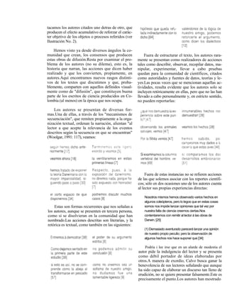 tacamos los autores citados uno detras de otro, que
producen el efecto acumulativo de reforzar el carác-
ter objetivo de los objetos o procesos referidos (ver
Ilustración No. 2).

    Hemos visto ya desde diversos ángulos la co-
munidad que crean, los consensos que producen               Fuera de estructurar el texto, los autores rara-
estas obras de difusión.Resta por examinar el pro-      mente se presentan como realizadores de acciones
blema de los autores (no su dilema), esto es, la        tales como describir, observar, recopilar datos, ma-
historia que narran, las acciones que dicen haber       nipular, experimentar, llevar a cabo pruebas
realizado y que los convierten, propiamente, en         quedan para la comunidad de científicos, citados
autores.Aquí encontramos nuevos rasgos distinti-        como autoridades y fuentes de datos, teorías y le-
vos de los textos que discutimos y que, proba-          yes.Las pocas veces que se mencionan aquellas ac-
blemente, comparten con aquellos definidos visual-      tividades, resulta evidente que los autores solo se
mente como de "difusión", que constituyen buena         incluyen retóricamente en ellas, pero que no las han
parte de los escritos de ciencia producidos en Co-      llevado a cabo personalmente y, en estricto sentido,
lombia (al menos) en la época que nos ocupa.            no pueden reportarlas:

    Los autores se presentan de diversas for-
mas.Una de ellas, a través de los "mecanismos de
secuenciación", que remiten propiamente a la orga-
nización textual, ordenan la narración, alientan "al
lector a que acepte la relevancia de los eventos
descritos según la secuencia en que se encuentran"
(Woolgar, 1991: 117), veamos:




                                                             Fuera de estas instancias no se refieren acciones
                                                        de las que solemos asociar con los reportes científi-
                                                        cos; sólo en dos ocasiones uno de los autores cuenta
                                                        al lector sus propias experiencias directas:

                                                            Nosotros mismos hemos observado varios hechos en
                                                            algunos coleópteros, pero lo legos que en estas cosas
    Estas son formas recurrentes que nos señalan a          somos nos impide lanzar opiniones que tal vez por
los autores, aunque se presenten en tercera persona,        nuestra falta de ciencia creemos ciertas.Nos
como si se disolvieran en la comunidad que han              contentaremos con remitir al lector á las obras de
nombrado.Las acciones descritas son literarias, y la        Darwin. [25]
retórica es textual, como también en las siguientes:
                                                            (1) Demasiado aventurado parecerá lanzar una opinión
                                                            de nuestro propio peculio; pero la observación de
                                                            algunos hechos nos hace suponer que [34]

                                                            Podría i lee irse que en un alarde de modestia el
                                                        autor pide la indulgencia del lector y se presenta
                                                        como débil portador de ideas elaboradas por
                                                        otros.A manera de exordio, Calvo busca ganar la
                                                        benevolencia de sus lectores señalando que aunque
                                                        ha sido capaz de elaborar un discurso tan lleno de
                                                        erudición, no se quiere presentar falsamente.Este es
                                                        precisamente el punto.Los autores han mostrado
 