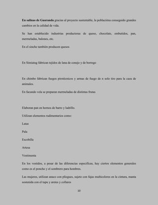En salinas de Guaranda gracias al proyecto sustentable, la poblacióna conseguido grandes
cambios en la calidad de vida.

Se han establecido industrias productoras de queso, chocolate, embutidos, pan,
mermeladas, balones, etc.

En el sinche también producen quesos




En Simiatug fabrican tejidos de lana de conejo y de borrego




En chimbo fabrican fuegos pirotécnicos y armas de fuego de n solo tiro para la caza de
animales.

En facundo vela se preparan mermeladas de distintas frutas




Elaboran pan en hornos de barro y ladrillo.

Utilizan elementos rudimentarios como:

Latas

Pala

Escobilla

Artesa

Vestimenta

En los vestidos, a pesar de las diferencias especificas, hay ciertos elementos generales
como es el poncho y el sombrero para hombres.

Las mujeres, utilizan anaco con pliegues, sujeto con fajas multicolores en la cintura, manta
sostenida con el tupu y aretes y collares

                                              10
 