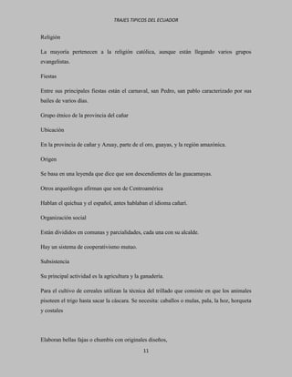 TRAJES TIPICOS DEL ECUADOR


Religión

La mayoría pertenecen a la religión católica, aunque están llegando varios grupos
evangelistas.

Fiestas

Entre sus principales fiestas están el carnaval, san Pedro, san pablo caracterizado por sus
bailes de varios días.

Grupo étnico de la provincia del cañar

Ubicación

En la provincia de cañar y Azuay, parte de el oro, guayas, y la región amazónica.

Origen

Se basa en una leyenda que dice que son descendientes de las guacamayas.

Otros arqueólogos afirman que son de Centroamérica

Hablan el quichua y el español, antes hablaban el idioma cañarí.

Organización social

Están divididos en comunas y parcialidades, cada una con su alcalde.

Hay un sistema de cooperativismo mutuo.

Subsistencia

Su principal actividad es la agricultura y la ganadería.

Para el cultivo de cereales utilizan la técnica del trillado que consiste en que los animales
pisoteen el trigo hasta sacar la cáscara. Se necesita: caballos o mulas, pala, la hoz, horqueta
y costales




Elaboran bellas fajas o chumbis con originales diseños,
                                              11
 