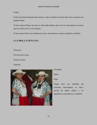 TRAJES TIPICOS DEL ECUADOR


Fiestas

Existe una fiestas llamada taita carnaval , que la celebran tres días antes de la cuaresma con
grandes bailes.

El taita carnaval llega a las casas si estas están limpias, pero si no lo están aparece el yarcay
que trae mala suerte y viste harapos.

El taita carnaval lleva un sombrero de cuero, una máscara, zamarro, pingullo y tamboril.


LA CHOLA CUENCANA



Ubicación

Provincia del Azuay

Zona de cuenca

Gualaceo

                                                       Chordeleg

                                                       Baños

                                                       Paute

                                                       Origen      ellos   son   resultado     del
                                                       mestizaje     indo-hispano,   es      decir:
                                                       mezcla de indios cañarís           y los
                                                       españoles su ascendencia es española




                                               13
 