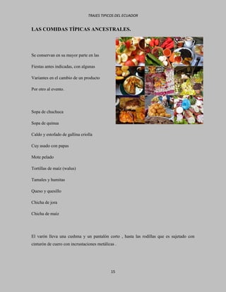 TRAJES TIPICOS DEL ECUADOR


LAS COMIDAS TÍPICAS ANCESTRALES.



Se conservan en su mayor parte en las

Fiestas antes indicadas, con algunas

Variantes en el cambio de un producto

Por otro al evento.




Sopa de chuchuca

Sopa de quinua

Caldo y estofado de gallina criolla

Cuy asado con papas

Mote pelado

Tortillas de maíz (walus)

Tamales y humitas

Queso y quesillo

Chicha de jora

Chicha de maíz




El varón lleva una cushma y un pantalón corto , hasta las rodillas que es sujetado con
cinturón de cuero con incrustaciones metálicas .




                                            15
 