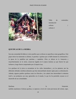 TRAJES TIPICOS DEL ECUADOR




                                                                 Tabla         de     contenidos:
                                                                 introducción
                                                                 culturas                       i
                                                                 culturas ii




QUICHUAS DE LA SIERRA

Son una comunidad dividida en varios pueblos que se ubican en especificas zonas geográficas. Este
grupo étnico ha mantenido su idioma, el quechua o quichua que se habló durante la colonización y
la época de la república por quichuas y españoles. Ellos se ubican en la Amazonía y
mayoritariamente en la sierra, conservan legados de la época incásica ya que fueron los que
lucharon y luego fueron conquistados por el imperio inca.

Los quichuas de la sierra se encuentran en los valles interandinos y en los páramos, por las
diferentes altitudes siembran alimentos que han intercambiado durante siglos para su alimentación.
Además, algunos pueblos quichuas como los Otavalos y los cañarís han desarrollado la industria
textil y sus productos son muy apetecidos en el mundo, lo que les ha permitido avanzar en el
desarrollo de sus comunidades.




Quichuas                          de                        la                         Amazonía
también mantienen el idioma quechua, se esparcen a través de varias provincias del oriente, napo,

                                               19
 
