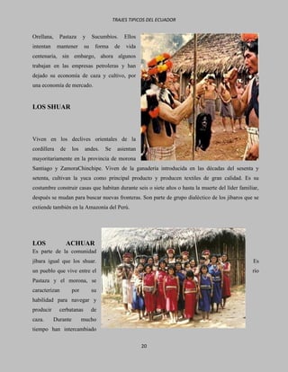 TRAJES TIPICOS DEL ECUADOR


Orellana,     Pastaza       y    Sucumbíos.     Ellos
intentan     mantener       su    forma    de   vida
centenaria, sin embargo, ahora algunos
trabajan en las empresas petroleras y han
dejado su economía de caza y cultivo, por
una economía de mercado.


LOS SHUAR



Viven en los declives orientales de la
cordillera     de     los    andes.   Se     asientan
mayoritariamente en la provincia de morona
Santiago y ZamoraChinchipe. Viven de la ganadería introducida en las décadas del sesenta y
setenta, cultivan la yuca como principal producto y producen textiles de gran calidad. Es su
costumbre construir casas que habitan durante seis o siete años o hasta la muerte del líder familiar,
después se mudan para buscar nuevas fronteras. Son parte de grupo dialéctico de los jíbaros que se
extiende también en la Amazonía del Perú.




LOS                 ACHUAR
Es parte de la comunidad
jíbara igual que los shuar.                                                                       Es
un pueblo que vive entre el                                                                       río
Pastaza y el morona, se
caracterizan          por        su
habilidad para navegar y
producir      cerbatanas         de
caza.       Durante         mucho
tiempo han intercambiado

                                                        20
 