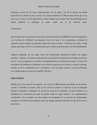 TRAJES TIPICOS DEL ECUADOR


productos a través de los shuar, indirectamente con los andes y de ahí al mundo. Su bebida
tradicional es la chicha de yuca o chonta. Se cuentan alrededor de 2.500 personas achuar que viven
de la caza, el cultivo y de la agricultura en menor medida que los shuar. Esto ha posibilitado que su
medio    ambiente     se   mantenga     en    mejor       estado   que   el   de   territorio   shuar.


Los huaorani



Son el pueblo que más protege sus derechos territoriales porque de 20000km2 han sido desplazados
a un territorio de 1605km2. Los huaoranis viven de la caza y de la agricultura, su método de
migración cíclica siempre les garantizó suelos ricos para el cultivo. Construyen sus casas y luego
migran, para luego volver a los asentamientos que no dejan de pertenecerles, así estén abandonados.



Algunos integrantes de este grupo étnico han desarrollado dependencia laboral con campos
petroleros. Además, la carretera construida para la explotación del petróleo ha dividido su territorio
en dos, lo que les garantiza en su futuro un desplazamiento por colonización externa. Al estar ellos
conscientes del problema se defienden con su forma de guerrear que consiste en matar al enemigo.
Siempre se los ha considerado por la “civilización” como un grupo violento y se los ha calificado,
en su propia lengua, de aucas que significa “salvajes”.


LOS COFÁN

habitan en la rivera alta del río aguarico; son cerca de 5.000 personas que habitan en dos países,
ecuador y Colombia. El pueblo cofán es hoy en día un pueblo en transición ya que ha adoptado
bastantes costumbres occidentales. Su sistema de creencias ha cambiado o ha sido mutilado en su
totalidad por la aceptación por parte del pueblo cofán de reglas morales y de comportamiento
occidentales. Son un pueblo con altos índices de mortandad por la inserción de enfermedades
extranjeras. Su idioma está catalogado como una lengua separada totalmente de otras de los nativos
americanos.




                                                 21
 