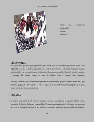 TRAJES TIPICOS DEL ECUADOR




                                                                       Tabla          de           contenidos:
                                                                       introducción
                                                                       culturas                             i
                                                                       culturas ii




LOS ZAPAROS
está constituida por muy pocas personas, pues muchos de sus miembros prefirieron morir a ser
explotados por las industrias caucheras que rodean su territorio. Subsisten mediante alianzas
matrimoniales con otros pueblos de la Amazonía. Se encuentran en las riberas de los ríos conambo
y   curaray.   El   idioma   záparo      ya   solo    lo   hablan,   mas   o   menos,      siete     ancianos.


Son muy conocidos por su vestimenta típica hecha de llanchama, que es la corteza de un árbol que
mediante golpes se vuelve igual a la tela. El jaguar y la anaconda representan el poder y el agua,
pintan sus rostros con estos símbolos.


LOS AWA

El pueblo awa habita en el norte de ecuador y sur de Colombia, en el ecuador habitan en las
provincias de Carchi, Imbabura y esmeraldas. Existen aproximadamente 1.600 awas, son un grupo
que vive en constante amenaza de los mestizos y empresas madereras que pretenden sus bosques.


                                                     22
 