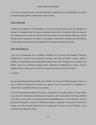 TRAJES TIPICOS DEL ECUADOR


Viven en los bosques del norte y occidente del país y combinan la caza con cerbatanas y la crianza
de animales como gallinas y cerdos para su supervivencia.


LOS CHACHI

Cuentan con alrededor de 4.700 individuos. Viven en su mayoría en la provincia de esmeraldas. Su
idioma es el chapíalachi que lo usan para comunicarse entre ellos. Este pueblo a pesar de conservar
sus antiguas formas de supervivencia han tenido que prestar sus conocimientos del bosque tropical
húmedo, para la explotación de madera. Las artesanías e instrumentos musicales que ellos fabrican
les han dado una nueva forma de salir adelante en la moderna economía de mercado.


LOS TSÁCHILAS

viven en las estribaciones de la cordillera occidental en la provincia de pichincha. Conocidos
también como “colorados” por acostumbrar a pintarse con achiote el cabello y cuerpo, dieron el
nombre a la ciudad ubicada en la región donde habitan, que es santo domingo de los colorados. Este
pueblo conserva sus tradiciones aunque fueron súbitamente desplazados por colonos mestizos
después de que se construyó la carretera de la sierra a la costa que atraviesa sus tierras.

Los aperas.



Son una comunidad parecida al pueblo de los chachis, sus vecinos. Se diferencian por el idioma ya
que no hablan el idioma de los chachis. Los aperas viven en la provincia de esmeraldas y se
caracterizan por ser hábiles artesanos y pescadores.

Los Afro ecuatorianoseste grupo étnico llegó y permanece en el ecuador desde que fueron traídos
como fuerza de trabajo para las plantaciones de caucho y cacao como esclavos del África. Habitan
en la sierra y en la costa, se los puede encontrar principalmente en el valle del chota, entre las
provincia de Imbabura y Carchi. Sus tradiciones literarias y musicales se transmiten a través de la
bomba, una forma de canto libertario lleno de energía que lo tocan al son de marimbas y otros
instrumentos de percusión y baile.


                                                  23
 