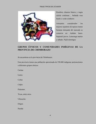TRAJES TIPICOS DEL ECUADOR


                                                   Hombres chusma blanca y negra
                                                   calzón continuar… bufanda rosa
                                                   fuerte o verde sombrero

                                                   Artesanías     considerados      los
                                                   mejores tejedores de tapices tienen
                                                   bastante demanda del mercado se
                                                   comercia     en:   Ambato     lunes.
                                                   Saquisilí jueves. Latacunga martes
                                                   y sábado. Pujilí domingos


GRUPOS ÉTNICOS Y COMUNIDADES INDÍGENAS DE LA
PROVINCIA DE CHIMBORAZO


Se encuentran en la provincia de Chimborazo.

Esta provincia tienen una población aproximada de 250.000 indígenas pertenecientes
a diferentes grupos étnicos:

Cachas

Lictos

Coltas

Calpis

Pulacates

Tixan, entre otros

Ubicación

Origen

Puruhá


                                           4
 