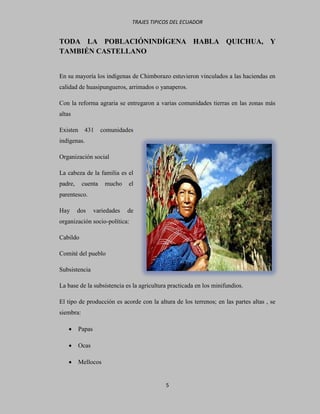TRAJES TIPICOS DEL ECUADOR


TODA LA POBLACIÓNINDÍGENA HABLA QUICHUA, Y
TAMBIÉN CASTELLANO


En su mayoría los indígenas de Chimborazo estuvieron vinculados a las haciendas en
calidad de huasipungueros, arrimados o yanaperos.

Con la reforma agraria se entregaron a varias comunidades tierras en las zonas más
altas

Existen     431     comunidades
indígenas.

Organización social

La cabeza de la familia es el
padre,     cuenta    mucho    el
parentesco.

Hay      dos     variedades   de
organización socio-política:

Cabildo

Comité del pueblo

Subsistencia

La base de la subsistencia es la agricultura practicada en los minifundios.

El tipo de producción es acorde con la altura de los terrenos; en las partes altas , se
siembra:

        Papas

        Ocas

        Mellocos


                                           5
 