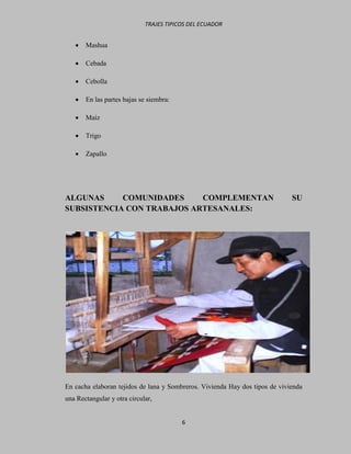 TRAJES TIPICOS DEL ECUADOR


      Mashua

      Cebada

      Cebolla

      En las partes bajas se siembra:

      Maíz

      Trigo

      Zapallo




ALGUNAS     COMUNIDADES     COMPLEMENTAN                                     SU
SUBSISTENCIA CON TRABAJOS ARTESANALES:




En cacha elaboran tejidos de lana y Sombreros. Vivienda Hay dos tipos de vivienda
una Rectangular y otra circular,


                                         6
 