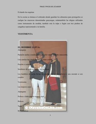TRAJES TIPICOS DEL ECUADOR


Evitando las esquinas

En la cocina se destaca el soberado donde guardan los alimentos para protegerlos se
cuelgan las mazorcas denominadas guayungas, estántambién las shigras utilizadas
como instrumento de medida, también esta la tulpa o fogón con tres piedras de
cangahua representando a la familia.


VESTIMENTA




EL HOMBRE LLEVA:
Alpargatas

Pantalón ancho a media pierna de color claro, llamado catacumba.

Una camisa tipo hindú conocida como cotona

Poncho o cushma

Sombrero de copa redonda y ala mediana.

Los hombres de cacha llevan un poncho rojo si son solteros y uno morado si son
casados

Vestimenta

Las mujeres usan:

Alpargatas

Pollera o falda amplia negra o azul.

Rebozo

Tupu

Rinrinhualcas

                                          7
 