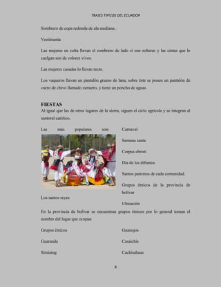 TRAJES TIPICOS DEL ECUADOR


Sombrero de copa redonda de ala mediana .

Vestimenta

Las mujeres en colta llevan el sombrero de lado si son solteras y las cintas que le
cuelgan son de colores vivos.

Las mujeres casadas lo llevan recto.

Los vaqueros llevan un pantalón grueso de lana, sobre éste se ponen un pantalón de
cuero de chivo llamado zamarro, y tiene un poncho de aguas


FIESTAS
Al igual que las de otros lugares de la sierra, siguen el ciclo agrícola y se integran al
santoral católico.

Las        más       populares      son:        Carnaval

                                                Semana santa

                                                Corpus christi

                                                Día de los difuntos

                                                Santos patronos de cada comunidad.

                                                Grupos étnicos de la provincia de
                                                bolívar
Los santos reyes
                                                Ubicación
En la provincia de bolívar se encuentran grupos étnicos por lo general toman el
nombre del lugar que ocupan

Grupos étnicos                                  Guanujos

Guaranda                                        Casaichis

Simiatug                                        Cachisahuas


                                           8
 