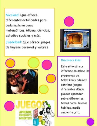 Nicoland: Que ofrece
diferentes actividades para
cada materia como
matemáticas, idioma, ciencias,
estudios sociales y más.

Juedeland: Que ofrece juegos
de higiene personal y valores.



                                 Discovery Kids:

                                 Este sitio ofrece
                                 informacion sobre los
                                 programas de
                                 television y ademas
                                 contiene juegos
                                 diferentes dónde
                                 puedes aprender
                                 sobre diferentes
                                 temas como: buenos
                                 habitos, medio
                                 ambiente ,etc.
 