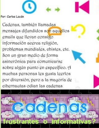 Por: Carlos Lacán

 Cadenas, también llamadas
 mensajes difundidos son aquellos
 emails que llevan consigo
 información acerca religión,
 problemas mundiales, chistes, etc.
 Son un gran medio de forma
 asincrónica para comunicarse
 sobre algún punto en específico. A
 muchas personas les gusta leerlos
 por diversión, pero a la mayoría de
 cibernautas odian las cadenas .
 
