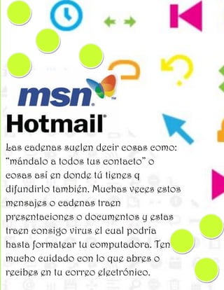 Las cadenas suelen decir cosas como:
“mándalo a todos tus contacto” o
cosas así en donde tú tienes q
difundirlo también. Muchas veces estos
mensajes o cadenas traen
presentaciones o documentos y estas
traen consigo virus el cual podría
hasta formatear tu computadora. Ten
mucho cuidado con lo que abres o
recibes en tu correo electrónico.
 