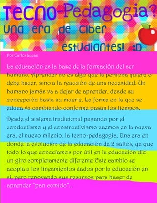 Por Carlos Lacán

La educación es la base de la formación del ser
humano. Aprender no es algo que la persona quiere o
debe hacer, sino a la reacción de una necesidad. Un
humano jamás va a dejar de aprender, desde su
concepción hasta su muerte. La forma en la que se
educa va cambiando conforme pasan los tiempos.
Desde el sistema tradicional pasando por el
conductismo y el constructivismo caemos en la nueva
era, el nuevo milenio, la tecno-pedagogía. Una era en
donde la evolución de la educación da 2 saltos, ya que
todo lo que conocíamos por útil en la educación dio
un giro completamente diferente Este cambio se
acopla a los lineamientos dados por la educación en
sí, pero renovando sus recursos para hacer de
aprender “pan comido”..
 