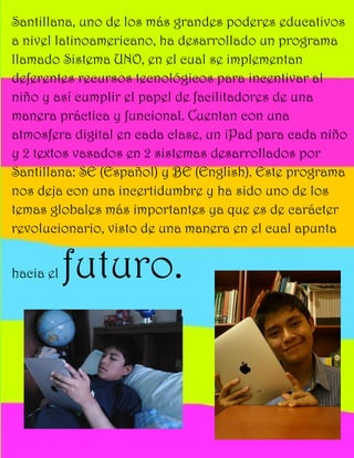 Santillana, uno de los más grandes poderes educativos
a nivel latinoamericano, ha desarrollado un programa
llamado Sistema UNO, en el cual se implementan
deferentes recursos tecnológicos para incentivar al
niño y así cumplir el papel de facilitadores de una
manera práctica y funcional. Cuentan con una
atmosfera digital en cada clase, un iPad para cada niño
y 2 textos vasados en 2 sistemas desarrollados por
Santillana: SE (Español) y BE (English). Este programa
nos deja con una incertidumbre y ha sido uno de los
temas globales más importantes ya que es de carácter
revolucionario, visto de una manera en el cual apunta


hacia el   futuro.
 