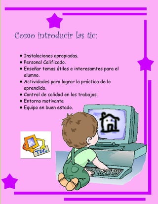 Como introducir las tic:

  Instalaciones apropiadas.
  Personal Calificado.
  Enseñar temas útiles e interesamtes para el
   alumno.
  Actividades para lograr la práctica de lo
   aprendido.
  Control de calidad en los trabajos.
  Entorno motivante
  Equipo en buen estado.
 