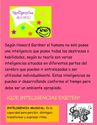 Según Howard Gardner el humano no solo posee
una inteligencia que posee todas las destrezas o
habilidades, según su teoría son varias
inteligencias situadas en diferentes partes del
cerebro que pueden ir entrelazadas o ser
utilizadas individualmente. Estas inteligencias se
pueden ir desarrollando conforme el tiempo pero
debe ser un ambiente apropiado.

 ¿QUE INTELIGENCIAS EXISTEN?

 INTELIGENCIA MUSICAL: Es la
 capacidad para percibir, distinguir,
 transformar y expresar ritmo
 